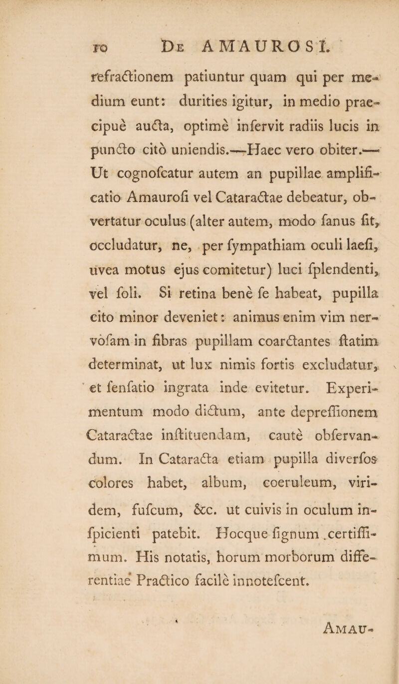 refradionem patiuntur quam qui per me¬ dium eunt: durities igitur, in medio prae¬ cipue auda, optime infervit radiis lucis in pundo cito uniendis.—Haec vero obiter.'—• Ut cognofcatur autem an pupillae amplifi¬ catio Amaurofi vel Cataradae debeatur, ob¬ vertatur oculus (alter autem, modo fanus fit, occludatur, ne, per fympathiam oculi laefi, uvea motus ejus comitetur) luci fplendenti, vel foli. Si retina bene fe habeat, pupilla cito minor deveniet: animus enim vim ner- vofam in fibras pupillam coardantes ftatim determinat, ut lux nimis fortis excludatur, et fenfatio ingrata inde evitetur. Experi¬ mentum modo didum, ante depreflionem Cataradae inftituendam, caute obfervan- dum. In Catarada etiam pupilla diverfos colores habet, album, coeruleum, viri¬ dem, fufcum, &c. ut cuivis in oculum in- fpicienti patebit. Hocque fignum .certifii- mum. His notatis, horum morborum diffe¬ rentiae Pradico facile innotefcent. Amau-