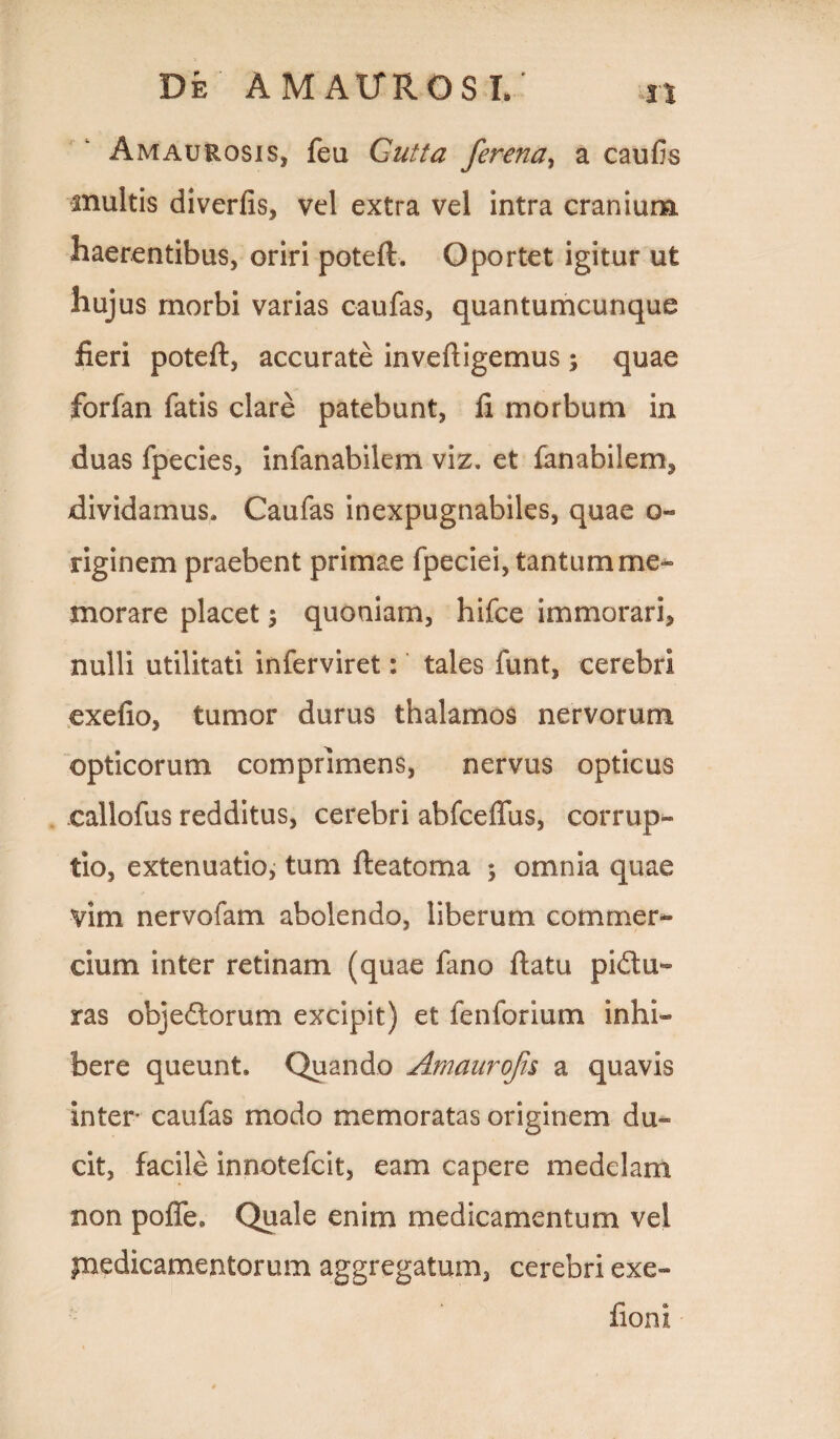 Amaurosis, feu Cutta ferena, a caulis multis diverfis, vel extra vel intra cranium haerentibus, oriri poteft* Oportet igitur ut hujus morbi varias caufas, quantumcunque fieri poteft, accurate invefiigemus ; quae forfan fatis clare patebunt, fi morbum in duas fpecies, infanabilem viz. et fanabilem^ dividamus* Caufas inexpugnabiles, quae o« riginem praebent primae fpeciei, tantum me¬ morare placet \ quoniam, hifce immorari, nulli utilitati inferviret: tales funt, cerebri exefio, tumor durus thalamos nervorum opticorum comprimens, nervus opticus callofus redditus, cerebri abfceffus, corrup¬ tio, extenuatio, tum fteatoma ; omnia quae vim nervofam abolendo, liberum commer¬ cium inter retinam (quae fano flatu pi&u- ras objedtorum excipit) et fenforium inhi¬ bere queunt* Quando Amaurofis a quavis inter caufas modo memoratas originem du¬ cit, facile innotefcit, eam capere medelam non poffe* Quale enim medicamentum vel ynedicamentorum aggregatum, cerebri exe- fioni