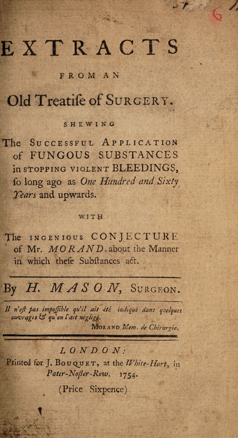 F R O M A N Old Treatife of Surgery. SHEWING The Successful Application of FUNGOUS SUBSTANCES in stopping violent BLEEDINGS, fo long ago as One Hundred and Sixty Tears and upwards. WJTU The ingenious CONJECTURE of Mr. MO RAND, about the Manner in which thefe Subftances a6t. By H* M A S 0 IV, Surgeon. -r ‘ 1 1  1 ~ ’ ’• - . II n eft pas impoftihle quit ait ete indique dans quelques ou'vrqget & quen I ai t neglige. Mo rand TAem. de Chirurvie. <S 1111.—'I''* LONDON: Printed for J. Bouqjjet, at the White-Hart, in Pater-Nojler-Rcw. 1754. (Price Sixpence)