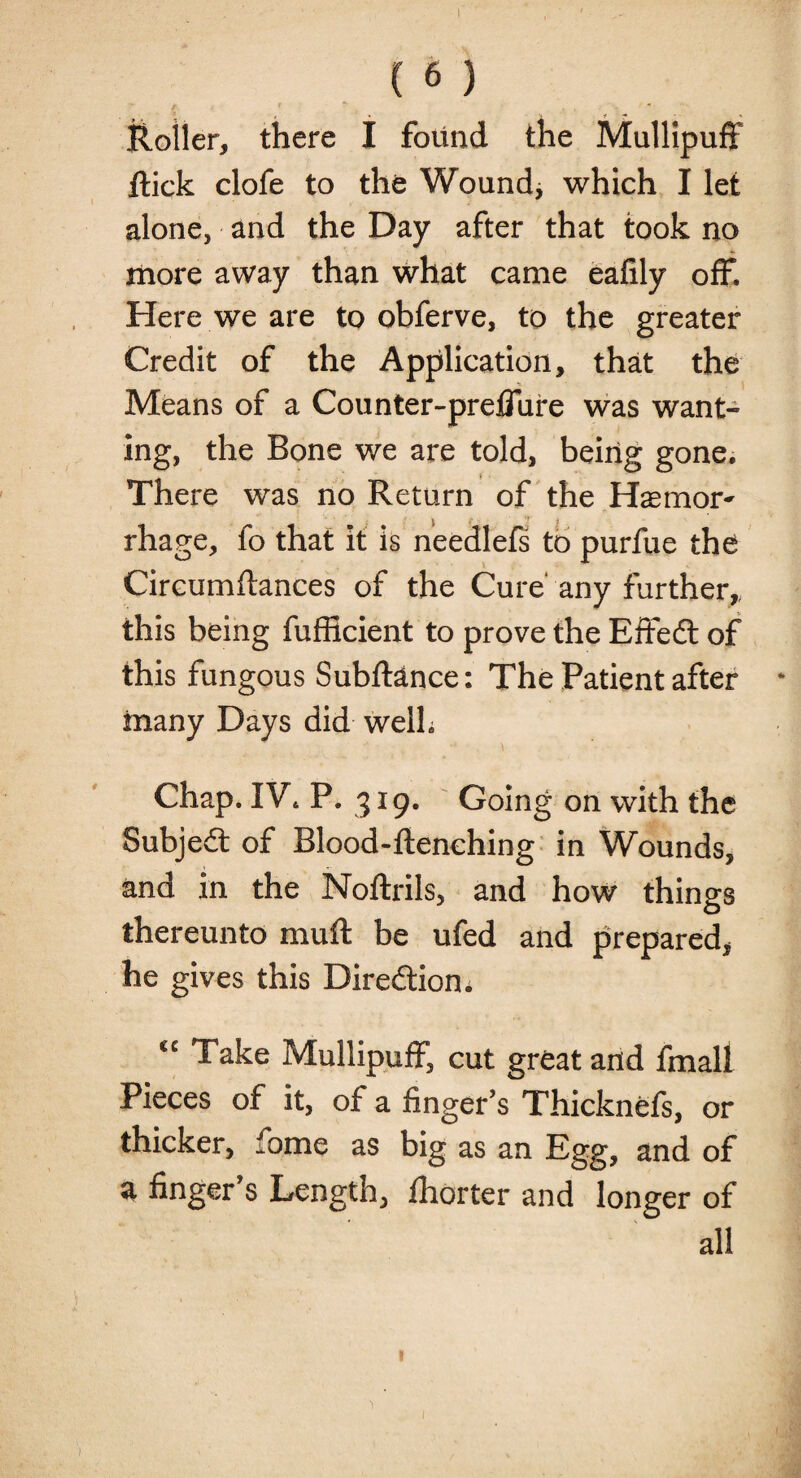 I ( 6 ) f t “ t Roller, there I found the Mullipuff flick clofe to the Wound* which I let alone, and the Day after that took no more away than what came eafily off. Here we are to obferve, to the greater Credit of the Application, that the Means of a Counter-preffure was want¬ ing, the Bone we are told, being gone. There was no Return of the Haem or- rhage, fo that it is needlefs to purfue the Circumftances of the Cure' any further,, this being fufficient to prove the Effedl of this fungous SublHnce: The Patient after * many Days did well. Chap. IV. P. 319. Going on with the Subjedl of Blood-flenching in Wounds, and in the Noflrils, and how things thereunto mull be ufed and prepared, he gives this Direction. C£ Take Mullipuff, cut great and fmall Pieces of it, of a finger’s Thicknefs, or thicker, fome as big as an Egg, and of a finger s Length, fhorter and longer of all