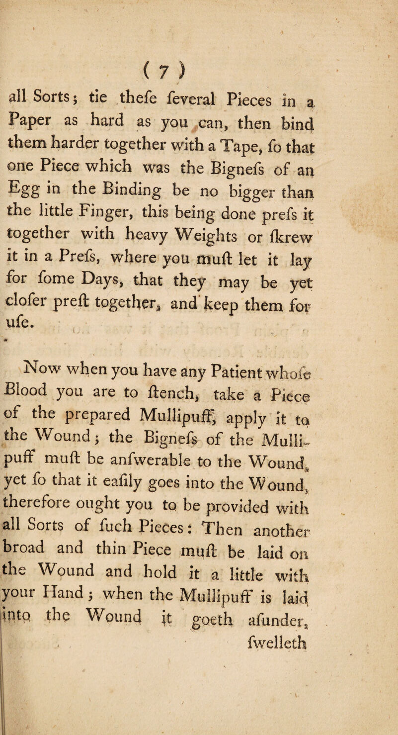 .1 ( 7 ) / all Sorts 5 tie thefe feveral Pieces in a Paper as hard as you can, then bind them harder together with a Tape, fo that one Piece which was the Bignefs of an ^§8 the Binding be no bigger than the little Finger, this being done prefs it together with heavy Weights or ikrew it in a Prefs, where you muft let it lay for fome Days, that they may be yet clofer preft together, and keep them for ufe. * ; ' r • ' f > # ' , 3 Now when you have any Patient whole Blood you are to flench, take a Piece of the prepared Mullipuff, apply it to the Wound j the Bignefs of the Mulli¬ puff muft be anfwerable to the Wound, yet fo that ic eafily goes into the Wound, therefore ought you to be provided with all Sorts of fuch Pieces: Then another broad and thin Piece muft be laid on the Wound and hold it a little with your Hand ; when the Mullipuff is laid liritp the Wound it goeth afunder, fwelleth