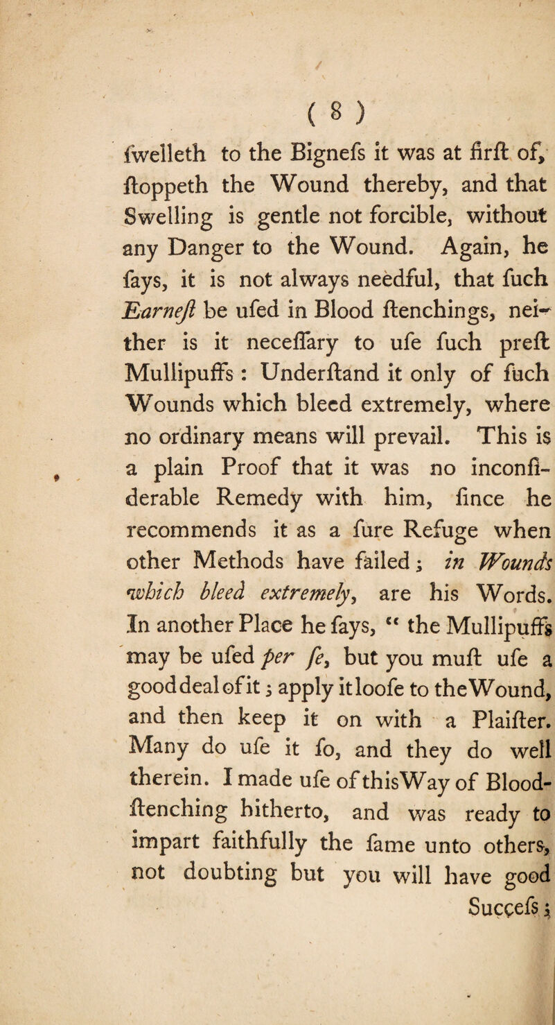 fwelleth to the Bignefs it was at firft of, floppeth the Wound thereby, and that Swelling is gentle not forcible, without any Danger to the Wound. Again, he fays, it is not always needful, that fuch £arnefi be ufed in Blood ftenchings, nei¬ ther is it necelfary to ufe fuch prefl Mullipuffs: Underftand it only of fuch Wounds which bleed extremely, where no ordinary means will prevail. This is a plain Proof that it was no inconfi- derable Remedy with him, fince he recommends it as a fure Refuge when other Methods have failed; in Wounds which bleed extremely, are his Words. In another Place he fays, “ the Mullipuffs may be ufed per fe, but you mull ufe a good deal ©fit j apply itloofe to the Wound, and then keep it on with a Plaifter. Many do ufe it fo, and they do well therein. I made ufe of thisWay of Blood- ftenching hitherto, and was ready to impart faithfully the fame unto others, not doubting but you will have good Succefs j