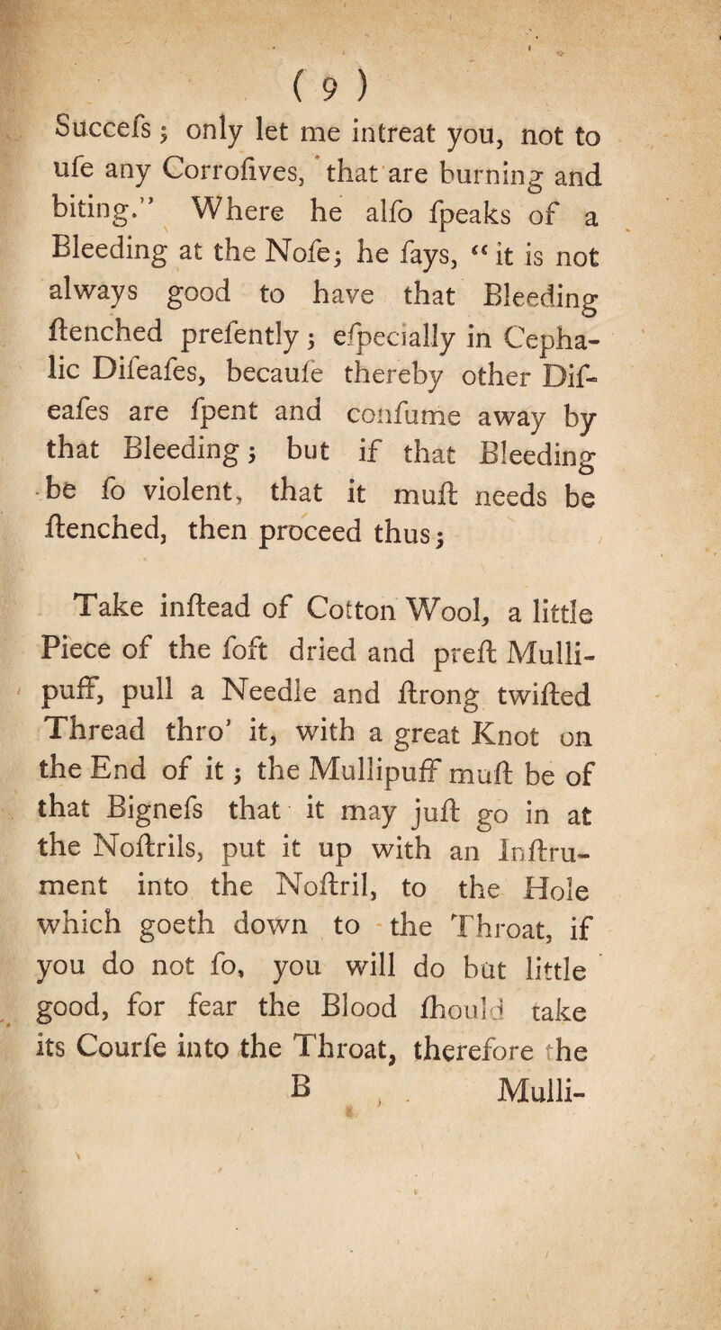 Succefs; only let me intreat you, not to ufe any Corrofives, that are burning and biting.’’ Where he alfo fpeaks of a Bleeding at the Nofe; he fays, “ it is not always good to haye that Bleeding flenched prefently; efpecially in Cepha¬ lic Difeafes, becaufe thereby other Dif- eafes are fpent and confume away by that Bleeding} but if that Bleeding be fo violent, that it muft needs be flenched, then proceed thus; Take inftead of Cotton Wool, a little Piece of the foft dried and preft Mulli- puff, pull a Needie and flrong twifted Thread thro’ it, with a great Knot on the End of it; the Mullipuff muft be of that Bignefs that it may juft go in at the Noftrils, put it up with an Inftru- ment into the Noftril, to the Hole which goeth down to the Throat, if you do not fo, you will do but little good, for fear the Blood fhould take its Courfe into the Throat, therefore the B Mulli-