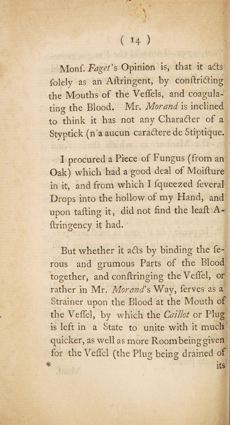 * . \ 1'' i t ( 14 ) Monf. Faget's Opinion is, that it ads ibiely as an Aftringent, by conftriding the Mouths of the Veffels, and coagula¬ ting the Blood. Mr. Morand is inclined to think it has not any Charader of a Styptick (n'a aucun caradere de Stiptique. I procured a Piece of Fungus (from an Oak) which had a good deal of Moifture in it, and from which I fqueezed feveral Drops into the hollow of my Hand, and upon tailing it, did not find the lead A- flringency it had. But whether it ads by binding the fe- rous and grumous Parts of the Blood together, and conftringing theVeffel, or rather in Mr. Morand's Way, ferves as a Strainer upon the Blood at the Mouth of the VefTel, by which the Caillot or Plug is left in a State to unite with it much quicker, as well as more Roombeing given for the Veffel (the Plug being drained of * its