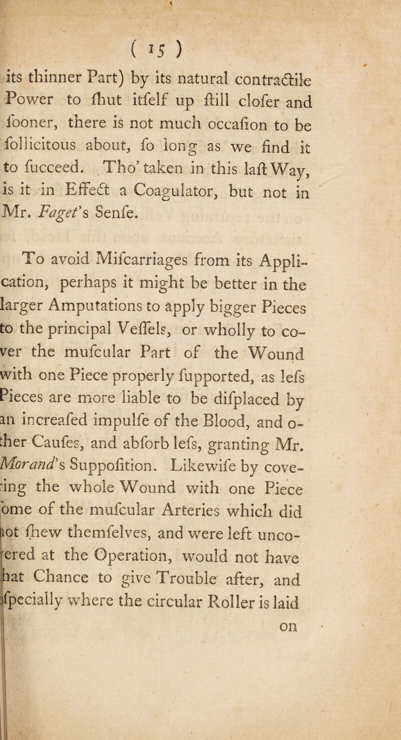 4 ( 3 5 ) its thinner Part) by its natural contradtile Power to fhut itfelf up ftill clofer and i'ooner, there is not much occation to be follicitous about, fo long as we find it to fucceed. Tho’ taken in this laftWay, is it in Effedt a Coagulator, but not in Mr. Faget’s Senfe. To avoid Mifcarriages from its Appli¬ cation, perhaps it might be better in the larger Amputations to apply bigger Pieces to the principal Veflels, or wholly to co¬ ver the mufcular Part of the Wound I with one Piece properly fupported, as lefs Pieces are more liable to be difplaced by an increafed impulfe of the Blood, and o- ther Caufes, and abforb lefs, granting Mr. Morand’s Suppolition. Likewife by cove¬ ring the whole Wound with one Piece ome of the mufcular Arteries which did lot fnew themfelves, and were left unco- rered at the Operation, would not have hat Chance to give Trouble after, and Specially where the circular Roller is laid on