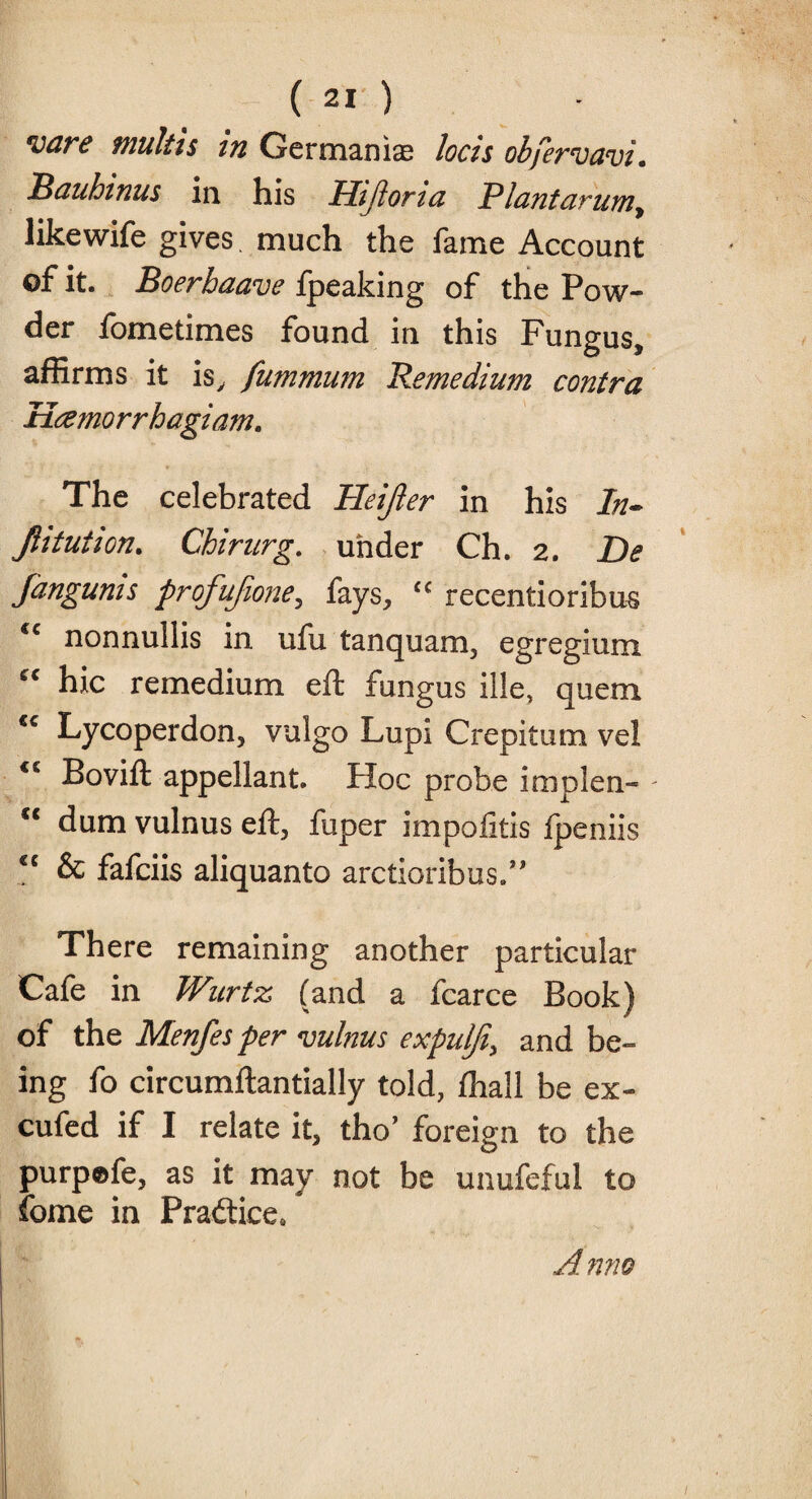 *vare multis in Germanise locis obfervavi. Bauhmus in his Hijlorta P lant arumy likewife gives much the fame Account of it. Boerbaave fpeaking of the Pow¬ der fometimes found in this Fungus, affirms it is, fummum Remedium contra Hamorrhagiam. The celebrated Pleijler in his ln~ Jlitution. Chirurg. under Ch. 2. De fangunis profufione, fays, c< recentioribus <c nonnullis in ufu tanquam, egregium “ hie remedium eft fungus ille, quem €C Lycoperdon, vulgo Lupi Crepitum vel Bovift appellant. Floe probe implen- - cc dum vulnus eft, fuper impoiitis fpeniis cc & fafeiis aliquanto arctioribus.” There remaining another particular Cafe in TVurtz (and a fcarce Book) of the Menfes per vulnus expulji, and be¬ ing fo circumftantially told, fhall be ex- cufed if I relate it, tho’ foreign to the purpofe, as it may not be unufeful to fome in Practice, A nno