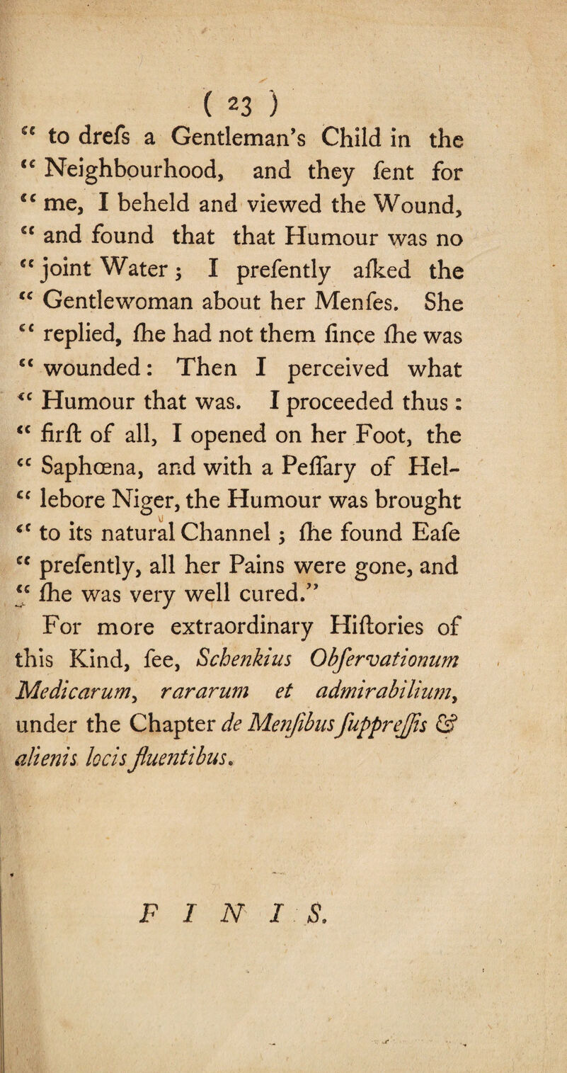 <e to drefs a Gentleman’s Child in the <c Neighbourhood, and they fent for cc me, I beheld and viewed the Wound, sc and found that that Humour was no u joint Water ; I prefently afked the “ Gentlewoman about her Menfes. She cc replied, fhe had not them fince the was “ wounded: Then I perceived what <c Humour that was. I proceeded thus: <c firft of all, I opened on her Foot, the <c Saphcena, and with a PefTary of Hel- cc lebore Niger, the Humour was brought VJ *c to its natural Channel; fhe found Eafe cc prefently, all her Pains were gone, and “ fhe was very well cured.” For more extraordinary Hiflories of this Kind, fee, Schenkius Obfervationum Me die arum ^ rararum et admirabilium, under the Chapter de Menjibusfupprejjis & alienis locis jiuentibus. FINIS.