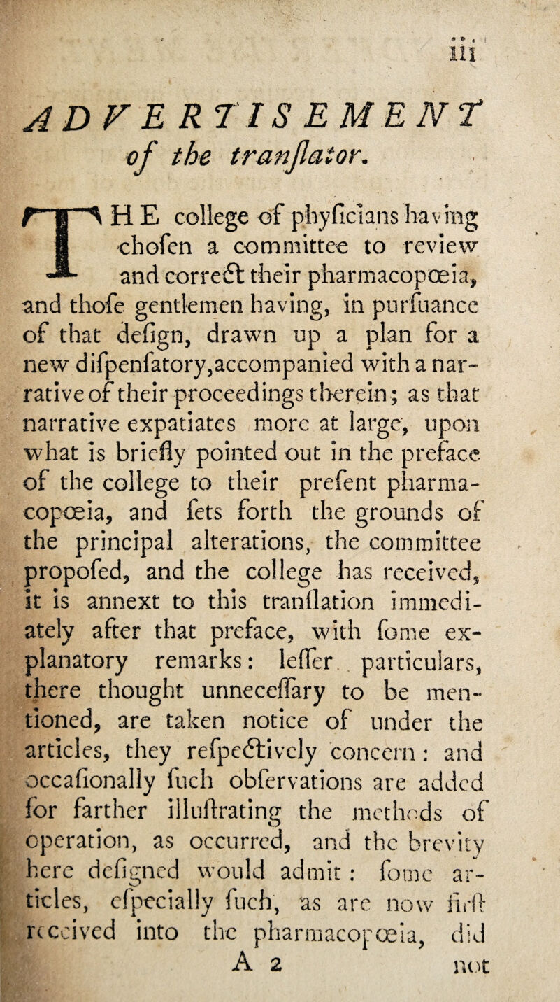 adfer tiSEMENt of the tranfaior. TH E college of phyficlans having chofen a committee to review and correct their pharmacopoeia, and thofe gentlemen having, in pursuance of that defign, drawn up a plan for a new difpenfatory,accompanied with a nar¬ rative of their proceedings therein; as that narrative expatiates more at large, upon what is briefly pointed out in the preface of the college to their prefent pharma¬ copoeia, and fets forth the grounds of the principal alterations, the committee propofed, and the college has received, it is annext to this tranflation immedi¬ ately after that preface, with feme ex¬ planatory remarks: lefler particulars, there thought unneceflary to be men¬ tioned, are taken notice of under the articles, they refpeftivcly concern: and occasionally fuch obfervations are added for farther illuftrating the methods of operation, as occurred, and the brevity here defigned would admit: feme ar- tides, efpecially Such, as arc now fidl received into the pharmacopoeia, did A 2 not