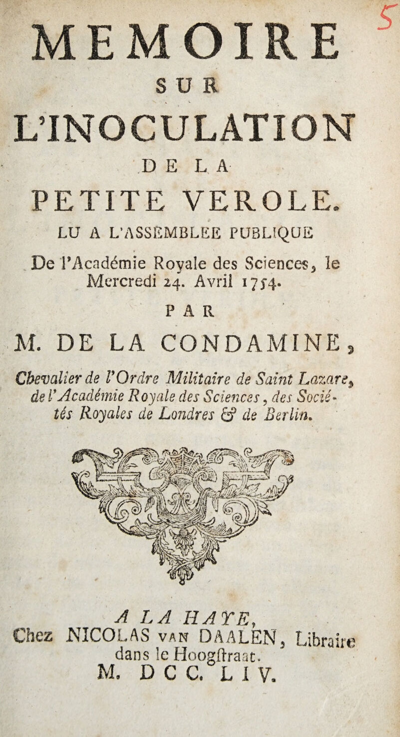 s MEMOIRE S ü B L’INOCULATION DE LA PETITE VEROLE. LU A L’ASSEMBLEE PUBLIQUE De l’Académie Royale des Sciences} le Mercredi 24. Avril 17>4. PAR M. DE LA CO ND AMINE s Chevalier de P Ordre Militaire de Sa int Lazare9 de P Académie Royale des Sciences, des Socié¬ tés Royales de Londres & de Berlin. A LA HA Y F Chez NICOLAS van DAALEN, Libraire dans le Hoogftraat.