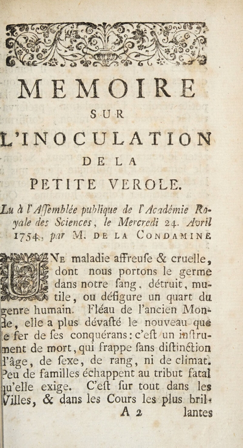 S U R L’INO CULATION DELA PETITE VEROLE. Lu à T ATemblée publique de ï Académie Ro¬ yale des Sciences, le Mercredi 24. Avril 1754-., par M. de la Cono amine Ve maladie affreufe & cruelle, dont nous portons le germe dans notre fang, détruit, mu¬ tile, ou défigure un quart du genre humain. Fléau de l’ancien Mon¬ de, elle a plus dévafté le nouveau quë le fer de fes conquérans : c’efl: un m fini¬ rent de mort,qui frappe fans diftinélion d’âge, de fexe, de rang, ni de climat. Peu de familles échappent au tribut fatal ju’elle exige. C’efl: fur tout dans les Villes, & dans les Cours les plus briE A % lances