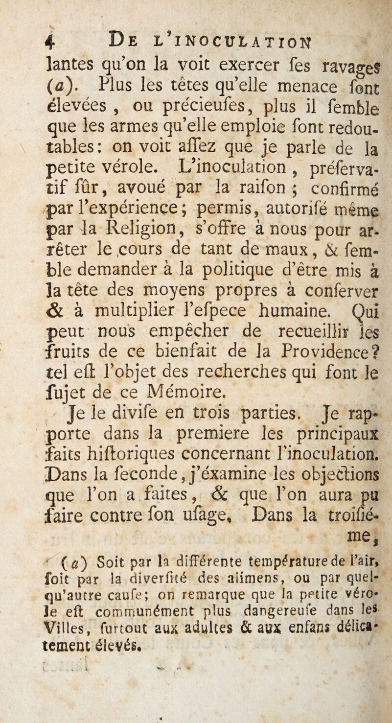 lantes qu’on la voit exercer fes ravages (a). Plus les têtes qu’elle menace font élevées , ou précieufes, plus il femble que les armes qu’elle emploie font redou¬ tables : on voit allez que je parle de la petite vérole. L’inoculation , préferva- tif fur, avoué par la raifon ; confirmé par l’expérience ; permis, autorifé même par la Religion, s’offre à nous pour ar- rêter le .cours de tant de maux, & fem¬ ble demander à la politique d’être mis à la tête des moyens propres à conferver & à multiplier l’efpece humaine. Qui peut nous empêcher de recueillir les fruits de ce bienfait de la Providence? tel eû: l’objet des recherches qui font le fuj et de ce Mémoire. Je le divife en trois parties. Je rap¬ porte dans la première les principaux faits hiftoriques concernant l’inoculation. Dans la fécondé, j’éxamine les objections que l’on a faites, & que l’on aura pu faire contre fon ufage, Dans la troifié- me, x (a) Soit par la différente température de l’air, foit par la diverfîté des aiimens, ou par quel- qu’autre caufe; on remarque que la petite véro¬ le eft communément plus dangereufe dans les Villes, furtout aux adultes & aux enfans délica¬ tement élevés.