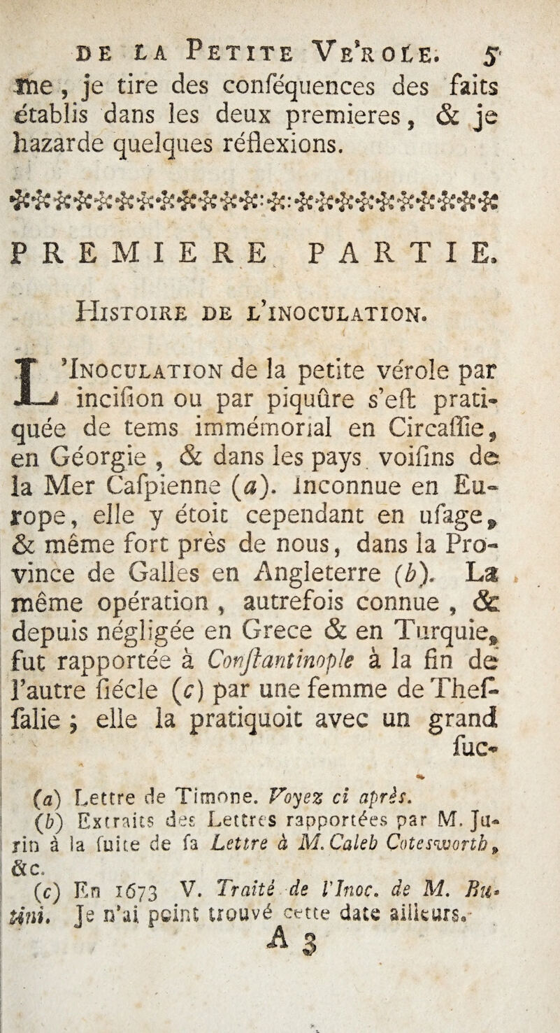 îïie, je tire des conféquences des faits établis dans les deux premières, & je hazarde quelques réflexions. PREMIERE PARTIE, » w *v PIlSTOIRE DE E’iNOCUEATION. L’Inoculation de la petite vérole par incifion ou par piquûre s’eft prati¬ quée de tems immémorial en Circaffie, en Géorgie , & dans les pays voiflns de la Mer Cafpienne (a), inconnue en Eu¬ rope, elle y étoic cependant en ufage9 & même fort près de nous, dans la Pro¬ vince de Galles en Angleterre (b). La même opération , autrefois connue , & depuis négligée en Grece & en Turquie» fut rapportée à Confiant impie à la fin de l’autre fiécle (c) par une femme deThefl- falie ; elle la pratiquoit avec un grand (a) Lettre de Timone. Voyez ci après. (fc) Extraits des Lettres rapportées par M. Ju« rin à la fuite de fa Lettre à M.Caleb Çoteswortb > &c. (c) En 1673 V. Traité de l'Jnoc. de M. Bu- Uni. Je n’ai peint trouvé cette date ailleurs. A S