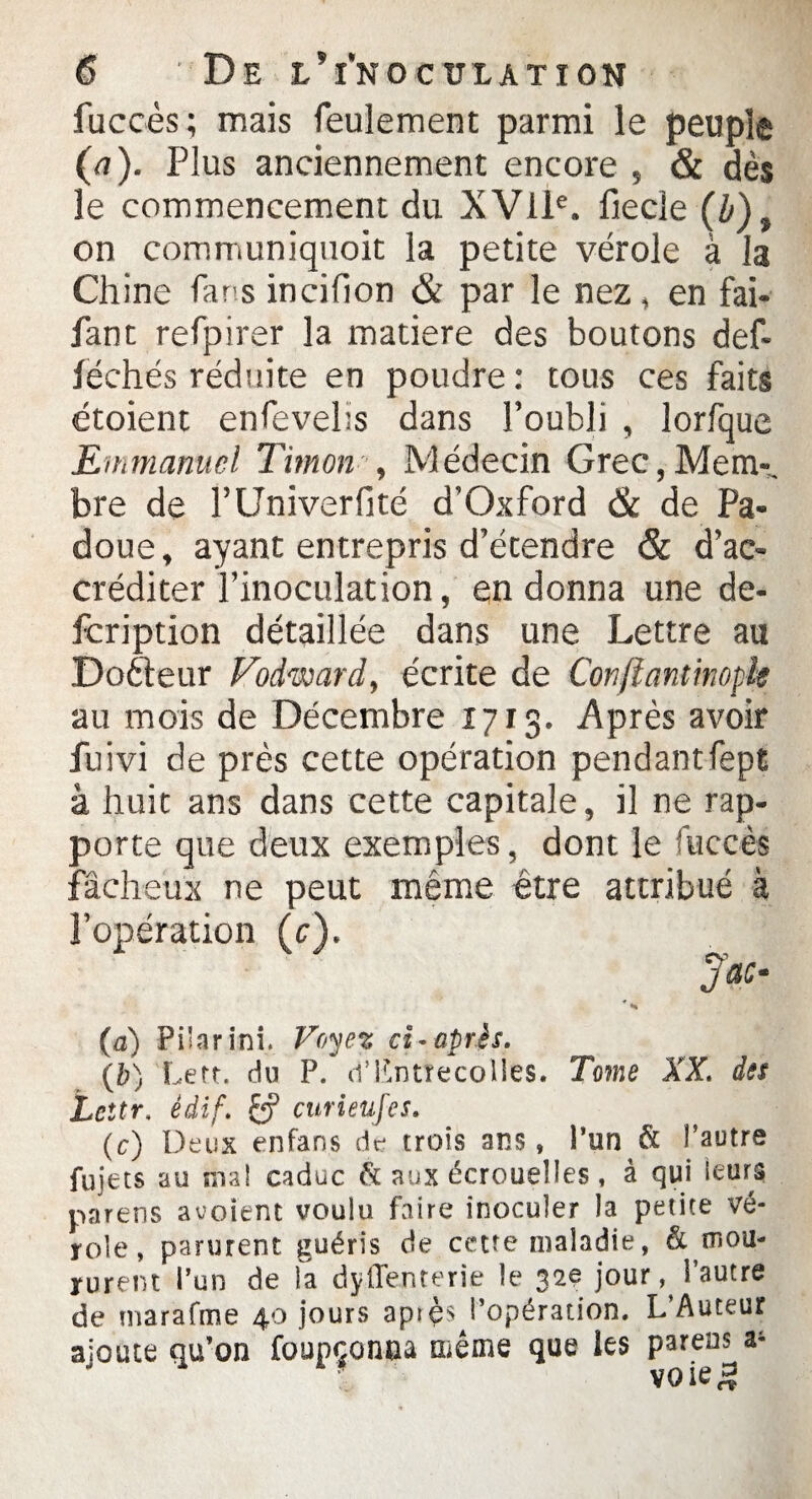 fuccès; mais feulement parmi le peuple (a). Plus anciennement encore , & dès le commencement du XVIIe. fiecîe (b), on communiquoit la petite vérole à la Chine far s incifion & par le nez, en fai- fant refpirer la matière des boutons def- iéchés réduite en poudre : tous ces faits étoient enfevelis dans l’oubli , lorfque Emmanuel Timon , Médecin Grec,Mem-. bre de l’Univerfité d’Oxford & de Pa* doue, ayant entrepris d’étendre & d’ac¬ créditer l’inoculation, en donna une de- fcription détaillée dans une Lettre au Doéteur Fodward, écrite de Conftantimpk au mois de Décembre 1713. Après avoir fuivi de près cette opération pendantfept à huit ans dans cette capitale, il ne rap¬ porte que deux exemples, dont le fuccès fâcheux ne peut même être attribué à l’opération (c). JÜC- (a) Pi'arini. Voyez ci- après. {b) Lert. du P. d’Knttecolies. Tome XX. des Le ttr. èâif. £p curieufes. (c) Deux enfans de trois ans, l’un & î’autre fujets au sua! caduc & aux écrouelles , à qui leurs parens avoient voulu faire inoculer la petite vé¬ role, parurent guéris de cette maladie, ^mou¬ rurent l’un de la dyiTenterie le 32e jour, l’autre de marafme 40 jours apiçsj’opération. L Auteur ajoute qu’on foupçonna même que les parens^a4
