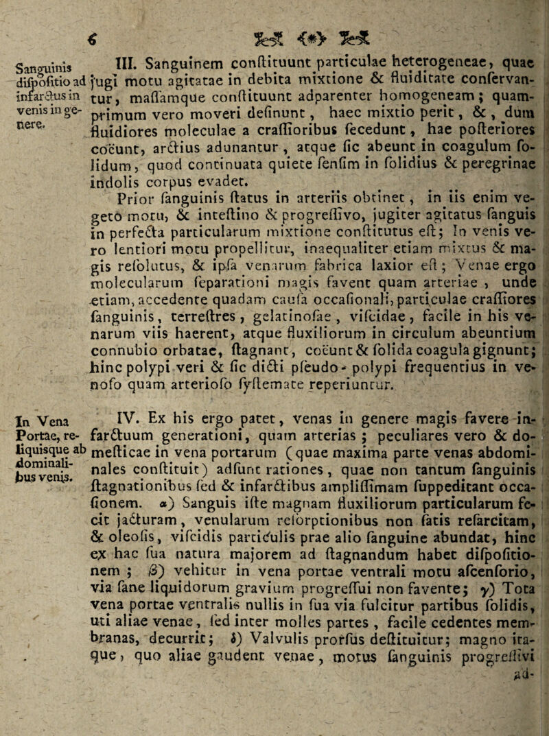 ^ San™ms HI. Sanguinem conftituunt particulae hetcrogencae, quae difoofitioad fugi motu agitatae in debita mixtione 6c fluiditate confervan- inmausin ^ maflamque conflituunt adparenter homogeneam; quam- venisinge- p^inium vero moveri definunc, haec mixtio perit, & , dum fluidiores moleculae a craflioribus fecedunt, hae pofteriores coeunt, ardius adunantur , atque fic abeunt in coagulum fo- lidum, quod continuata quiete fenllm in folidius & peregrinae indolis corpus evadet. Pri or fanguinis flatus in arteriis obtinet, in iis enim ve¬ geto motu, 6i inteflino & progreflivo, jugiter agitatus fanguis in perfeda particularum mixtione conflitutus efl; In venis ve¬ ro lentiori motu propellitur, inaequaliter etiam mixtus & ma¬ gis refolutus, & ipfa venarum fabrica laxior efl; Venae ergo molecularum feparationi magis favent quam arteriae , unde etiam, accedente quadam caufa occafionali, particulae crafliores fanguinis, tcrreflres , gelatinofae , vifeidae , facile in his ve¬ narum viis haerent, atque fluxiliorum in circulum abeuntium connubio orbatae, flagnanc, coeunt & folida coagula gignunt; hinc polypi veri & fic didi pfeudo- polypi frequentius in ve* nofo quam arteriofo fyflemate reperiuntur. In Vena IV. Ex his ergo patet, venas in genere magis favere in- Portae, re- farduum generationi, quam arterias; peculiares vero & do- hquisqueab meflicae in vena portarum (quae maxima parte venas abdomi- bu^Tnis' conflituit) adfunc rationes, quae non tantum fanguinis ftagnationihus (ed & infardflibus ampliflimam fuppeditant occa- fionem. a) Sanguis ifte magnam fluxiliorum particularum fe¬ cit jaduram, venularum relbrptionibus non fatis refarcitam, & oleofis, vifeidis parcic^ulis prae alio fanguine abundat, hinc ex hac fua natura majorem ad flagnandum habet difpofitio- nem ; &') vehitur in vena portae ventrali motu afccnforio, via fane liquidorum gravium progreflui non favente; y) Tota vena porcae ventralia nullis in fua via fulcitur partibus folidis, uti aliae venae, fed inter molles partes , facile cedentes mem¬ branas, decurrit; i) Valvulis prorfus deflituitur; magno ita¬ que , quo aliae gaudent venae, motus finguinis progrelltvi ad-