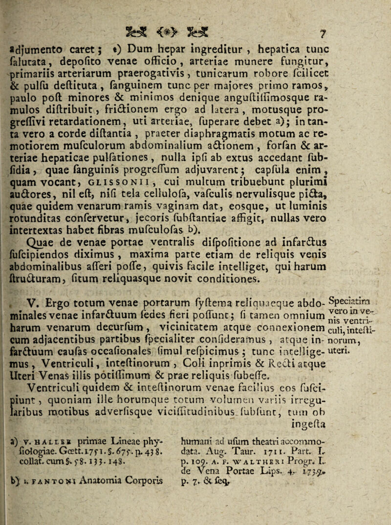 «djumento caret; t) Dutn hepar ingreditur , hepatica tunc falutata, depolito venae officio, arteriae munere fungitur, primariis arteriarum praerogativis, tunicarum robore fcilicet & pulfu deftituta, fanguinem tunc per majores primo ramos, paulo poft minores & minimos denique anguftifiimosque ra- mulos diftribuiti, fridfionem ergo ad latera , motusque pro- greflivi retardationem, uti arteriae, fuperare debet a); in tan¬ ta vero a corde diftantia , praeter diaphragmatis motum ac re¬ motiorem mufculorum abdominalium adfionem , forfan & ar¬ teriae hepaticae pulfationes, nulla ipfi ab extus accedant fub- (idia, quae (anguinis progrefTum adjuvarent; capfula enim , ^ quam vocant, glissonii, cui multum tribuebunc plurimi audlores, nil eft, nifi cela cellulofa, vafculis nervulisque pifta, quae quidem venarum ramis vaginam dat, eosque, ut luminis rotunditas confervetur, jecoris fubflantiae affigit, nullas vero - intertextas habet fibras mufculofas b). Quae de venae portae ventralis difpofitione ad infardfus fufcipiendos diximus , maxima parte etiam de reliquis venis abdominalibus afferi poffe, quivis facile intelligec, qui harum ftruiiuram, fitum reliquasque novit condiciones. V. Ergo totum venae portarum fyftema reliqua eque abdo- Speciatim minales venae infar£luum fedes fieri pofTunc: fi tamen omnium harum venarum decurium, vicinitatem atque connexionem culi,intefti- cum adjacentibus partibus fpeciaiiter confideramus , atque in- norum, farftuum caufas occafionales fimul refpicimus; tunc incellige-uteri, mus, Ventriculi, inteflinorum , Coli inprimis & Recti atque Uteri Venas illis pociflimum & prae reliquis fubeffe. Ventriculi quidem & inteflinorum venae faciUus eos fufci- piunt, quoniam ille horumque totum volumen variis irregu¬ laribus motibus adverlisque vicifficudinibusJubfunc, cum ob ingefta a) V. H A L L BI primae Lineae phy- fidogiae. Gcett.iyf i. §. 67 p. 43 g. coUat. cum§. f 8.131.148. b) X. F AN TONI Anatomia Corporis humani ad uflim theatri accommo¬ data. Aug. Taur. 1711. Part. L p. 109. A. F. VTALTHERI PlOgT. L de Vena Portae Lips. 4. 17}.%» p. 7. di feq.