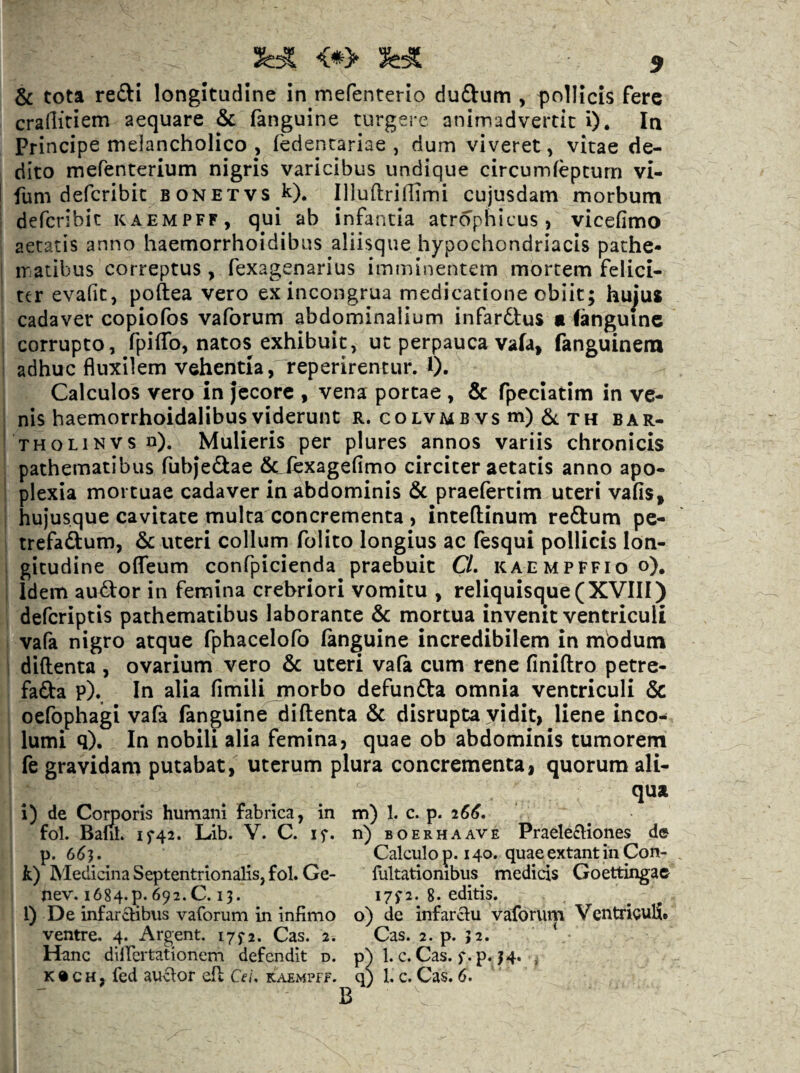 & tota refti longitudine in mefenterio dudum , pollicis fere crallitiem aequare & fanguine turgere animadvertit i). In Principe melancholico , fedentariae , dum viveret, vitae de¬ dito mefenterium nigris varicibus undique circumfeptum vi- fum defcribit bonetvs k). IlluftrifiTmi cujusdam morbum defcribit kaempff, qui ab infantia atrophicus, vicefimo aetatis anno haemorrhoidibus aliisque hypochondriacis pathe- ir atibus correptus, fexagenarius imminentem mortem felici¬ ter evafit, poftea vero exincongrua medicatione obiit; hujus cadaver copiofos vaforum abdominalium infardtus «languinc corrupto, fpiffo, natos exhibuit, ut perpauca vafa, fanguinem adhuc fluxilem vehentia, reperirentur. 1). Calculos vero in Jecore , vena portae , & fpeciatim in ve¬ nis haemorrhoidalibusviderunt r. coLVMBVsm)6tTH bar- THOLiNVS n). Mulieris per plures annos variis chronicis pathematibus fubjedae Sclexagefimo circiter aetatis anno apo¬ plexia mortuae cadaver in abdominis & praefertim uteri vafis, hujusque cavitate multa concrementa , inteflinum reftum pe- trefadum, 6c uteri collum folito longius ac fesqui pollicis lon¬ gitudine oflTeum confpicienda praebuit CL kaempffio o). Idem audor in femina crebriori vomitu , reliquisque (XVIII) defcriptis pathematibus laborante &: mortua invenit ventriculi vafa nigro atque fphacelofo (anguine incredibilem in modum diftenta , ovarium vero & uteri vafa cum rene finiftro petre- fada p). In alia fimilijnorbo defunfta omnia ventriculi 5c oefophagi vafa fanguine diftenta & disrupta vidit, liene inco¬ lumi q). In nobili alia femina, quae ob abdominis tumorem fe gravidam putabat, uterum plura concrementa, quorum ali- qua i) de Comoris humani fabrica, in m) 1. c. p. 266, fol. Bam. if42. Lib. V. C. if. n) boerhaave Praeleftiones de p. 6^3. Calculo p. 140. quae extant in Con- k) Medicina Septentrionalis, fol. Ge- Pultationibus medicis Goettingae nev. i684.p. 692.C. 13. I7f2. 8. editis. l) De infarctibus vaforum in infimo o) de infarctu vaforvup Ventriculi, ventre. 4. Argent. 175-2. Cas. 2. Cas. 2. p. 32. Hanc dilfertationem defendit d. p^ 1. c. Cas. f.p. 34. , K® CH, fed auctor eft Cei. kaempff. q; 1. c. Cas. 6.