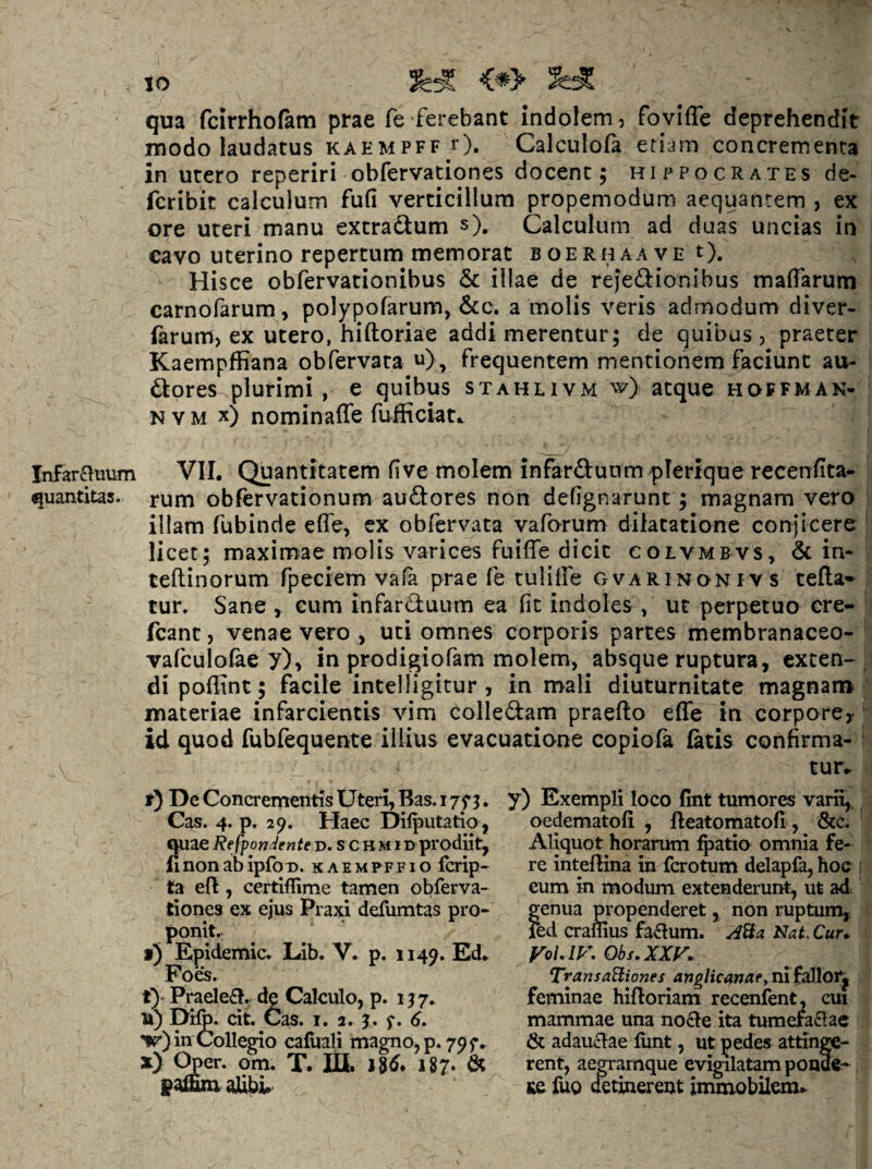 . to qua fcirrhofam prae fe ferebant indolem, foviffe deprehendit modo laudatus KAEMPFp r). Calculofa etiam concrementa in utero reperiri obfervationes docent; Hippocrates de- fcribit calculum fufi verticillum propemodum aequantem , ex ore uteri manu extradum s). Calculum ad duas uncias in cavo uterino repertum memorat boerhaave t). Hisce obfervationibus & illae de rejedionibus maffarum carnofarum, polypofarum, &c. a molis veris admodum diver- iarum, ex utero, hiftoriae addi merentur; de quibus , praeter Kaempffiana obfervata u) , frequentem mentionem faciunt au- dores plurimi, e quibus stahlivm w) atque hoffman- N V M x) nominaffe fufficiat^ Infarauum VII. Quantitatem five molem infarduum plerique recenfita- quantitas. rum obfervationum audores non defignarunt; magnam vero illam fubinde effe, ex obfervata vaforum dilatatione conjicere licet; maximae molis varices fuiffe dicit colvmbvs, & in- teftinorum fpeciem vafa prae fe tuliffe gvarinonivs tefla* tur. Sane , cum infarduum ea fit indoles , ut perpetuo ere- fcant, venae vero , uti omnes corporis partes membranaceo- vafculofae y), in prodigiofam molem, absque ruptura, exten¬ di poffint; facile intelligitur, in mali diuturnitate magnam materiae infarcientis vim colledam praefto effe in corpore^ id quod fubfequente illius evacuatione copiofa fatis confirma¬ tur.. t) De Concrementis Uteri, Bas. i yy j. Cas. 4. p, 29. Haec Dilputatio, ijpiae Refpondente d. s c H M i D prodiit, fl non ab ipfoD. k a e m p f f 1 o ferip- ta e{l, certiffime tamen obferva¬ tiones ex ejus Praxi defumtas pro¬ ponit, f) Epidemic. Lib. V. p. 1149* Ed. Foes. t)* Praele£!. de Calculo, p. ijy. 14) Difo. cit. Cas. I. 2. j. f. 6, w) in CoUepio cafliali mapTio,p. 79f. xy Oper. om. T. lU. n6. 187- & alibi. y) Exempli loco fint tumores varS,, oedematofi , lleatomatofi, &c. Aliquot horarum l^^atio omnia fe¬ re inteflina in ferotum delapfa, hoc ; eum in modum extenderunt, ut ad genua m^openderet, non ruptum, fed craflius fa£lum. NaL Cur, P^olAV,Obs,XXy, TransaBiones anglicanae, nifailloij feminae hifloriam recenfent- cui mammae una no£le ita tumefaflac & adauclae liint, ut pedes attinge¬ rent, aegrarnque evigilatam ponde- KC fuo detinerent immobilem^