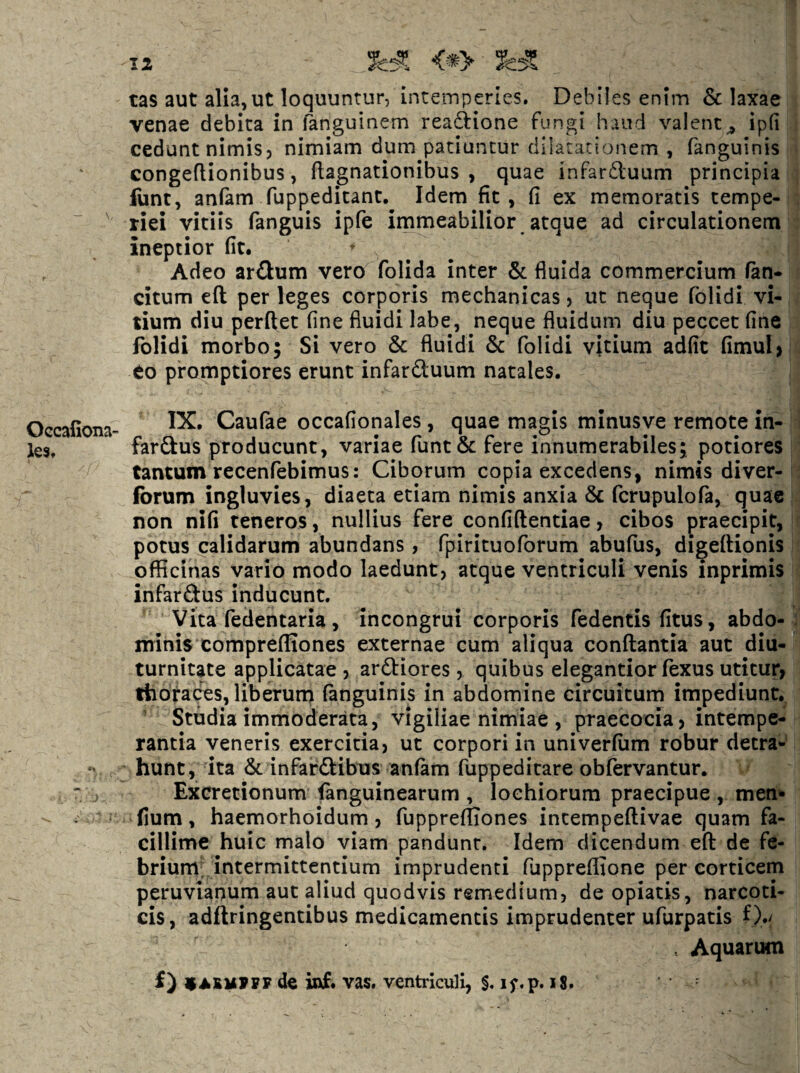 tas aut alia,ut loquuntur, incetnpertes. Debiles enim & laxae venae debita in fanguinem readlione fungi haud valentip(i cedunt nimis, nimiam dum patiuntur dilatationem , fanguinis congeflionibus, ftagnationibus , quae infarduum principia fiint, anfam fuppeditant. Idem fit, fi ex memoratis tempe- ^ riei vitiis fanguis ipfe immeabilior atque ad circulationem ineptior fit. Adeo ardum vero folida inter & fluida commercium fan- citum eft per leges corporis mechanicas, ut neque folidi vi¬ tium diu perflet fine fluidi labe, neque fluidum diu peccet fine folidi morbo; Si vero & fluidi & folidi vitium adfit fimul> eo promptiores erunt infarduum natales. Oecafiona- Caufae occafionales, quae magis minusve remote in- les, fardus producunt, variae runt& fere innumerabiles; potiores tantum recenfebimus: Ciborum copia excedens, nimis diver- (brum ingluvies, diaeta etiam nimis anxia & fcrupulofa, quae non nifi teneros, nullius fere confiflentiae, cibos praecipit, potus calidarum abundans, fpirituoforum abufus, digeflionis officinas vario modo laedunt, atque ventriculi venis inprimis infardus inducunt. Vita fedentaria , incongrui corporis fedentis fitus, abdo¬ minis compreffiones externae cum aliqua conflantia aut diu¬ turnitate applicatae , ardiores, quibus elegantior fexus utitur, thorabes, liberuna fanguinis in abdomine circuitum impediunt. Studia immoderata, vigiliae nimiae , praecocia, intempe¬ rantia veneris exercitia, ut corpori in univerfiim robur detra- 'V hunt, ita & infardibus anfam fuppeditare obfervantur. ' j Excretionum fanguinearum , loehiorum praecipue , meti'» - - : * fium, haemorhoidum, fupprefliones incempeflivae quam fa¬ cillime huic malo viam pandunt. Idem dicendum efl de fe¬ brium, intermittentium imprudenti fuppreffione per corticem peruviapum aut aliud quodvis remedium, de opiacis, narcoti¬ cis, adflringentibus medicamentis imprudenter ufurpatis 0./ . Aquarum f) dc ittf. vas. ventriculi, §. if.p. i8.
