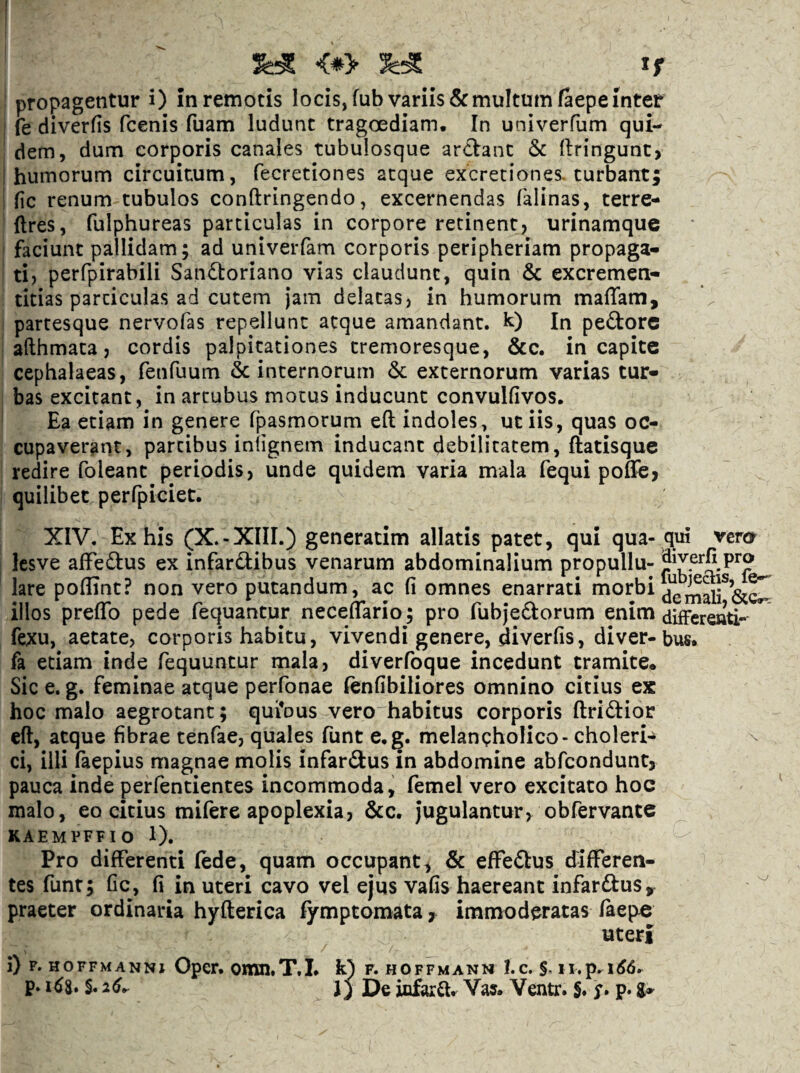 f propagentur i) in remotis locis, fub variis & multum faepe inter I fe diverfis fcenis fuam ludunt tragoediam. In univerfum qui- ' dem, dum corporis canales tubulosque ardanc & llringunc> I humorum circuitum, fecretiones aeque excretiones. turbant; i fic renum tubulos conftringendo, excernendas falinas, terre- ftres, fulphureas particulas in corpore retinent, urinamque I faciunt pallidam; ad univeiTam corporis peripheriam propaga» ' ti, perfpirabili Sanftoriano vias claudunt, quin & excremen- ticias particulas ad cutem jam delatas, in humorum maffam, ' partesque nervofas repellunt atque amandant, k) In peftorc i afthmata, cordis palpitationes cremoresque, &c. in capite cephalaeas, fenfuum & internorum & externorum varias tur» : bas excitant, in artubus motus inducunt convulfivos. I Ea etiam in genere fpasmorum eft indoles, ut iis, quas oc¬ cupaverant, partibus inlignem inducant debilitatem, ftatisque redire foleant periodis, unde quidem varia mala fequi poffe, quilibet perfpiciet. XIV. Ex his (X.-XIII.) generatim allatis patet, qui qua- qui vero^ I Icsve aifeftus ex infardibus venarum abdominalium propullu- lare poflint? non vero putandum, ac fi omnes enarrati niorbi illos preffb pede fequantur neceffario; pro rubjediorum enim fexu, aetate, corporis habitu, vivendi genere, diverfis, diver-bus, fa etiam inde fequuntur mala, diverfoque incedunt tramite. Sic e. g. feminae atque perfonae lenfibiliores omnino citius ex hoc malo aegrotant; qui*ous vero habitus corporis ftridior eft, atque fibrae tenfae, quales funt e.g. melancholico - choleri- ^ ci, illi faepius magnae molis infarftus in abdomine abfeondunt, pauca inde perfentientes incommoda, femel vero excitato hoc malo, eo citius mifere apoplexia, &c. Jugulantur, obfervante KAEMPFFIO 1). Pro differenti lede, quam occupant, & effeftus differen¬ tes funt; fic, fi in uteri cavo vel ejus vafis haereant infarftus, praeter ordinaria hyfterica lymptomata ^ immoderatas laepc uteri j) p. HOFFMANNi Oper. omn.T.I. k) f. hoffmann I.c. p. S. 26^ J) De infarft. Vas. Ventr. S. y. p. a»