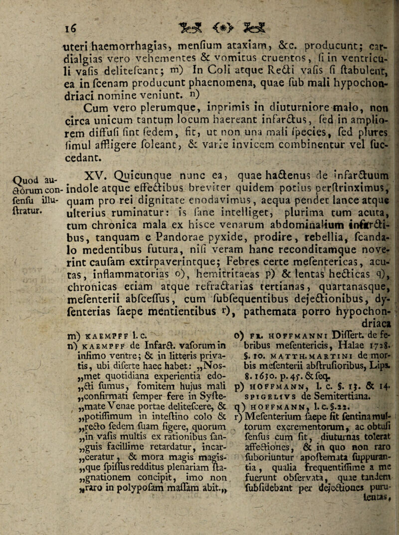 <*> 3^ uteri haemorrhagias, mendum ataxiam, &c. producunt; car- dialgias vero vehementes & vomitus cruentos, fi in ventricu¬ li vafis delitefcant; m) In Coli atque Redi vafis fi ftabulent, ea infcenam producunt phaenomena, quae fub mali hypochon¬ driaci nomine veniunt, ^i) Cum vero plerumque, inprimis in diuturniore malo, non circa unicum tantum locum haereant infardus, fed in amplio¬ rem difFufi dnt fedem, fit, ut non una mali fpecies, fed pturcs fimul affligere foleanc, var2e invicem combinentur vel fuc- cedant. Ouod au- Qyicunqiie nunc ea, quae hadenus de infarduum ^rumcon-indole atque effedibus breviter quidem potius perflrinximus, fenfu illu- quam pro rei dignitate enodavimus, aequa pendet lance atque ftratur. ulterius ruminatur: is fane inteliiget, plurima tum acuta, tum chronica mala ex hisce venarum abdominalium inftrdi- bus, tanquam e Pandorae pyxide, prodire, rebellia, fcanda- lo medencibus futura, nifi veram hanc recoftditamque nove- / rint caufam extirpaverintque; Febres certe mefentericas, acu¬ tas, inflammatorias o), hemitritaeas p) 6c lentas hedicas q), chronicas edam atque refradarias tertianas, quartanasque, mefenterii abfceffus, cum fubfequentibus dejedionibus, dy- ienterias faepe mentientibus 0, pathemata porro hypochon¬ driaca o) Fi. HOFFMANNi Differt, de fc- bribus mefenterids, Halae 1728. §. ro. MATTH.MARTiNi de mor- bis mefenterii abftrufloribus, Lips. 8. i6jo. p.4f.&feq. ^,6li fumus, fomitem hujus mali p) hoffmann, 1. c. 5. ij. & 14* „confirmati femper fere in Syfte- spigelivs de Semitertiana. „mate Venae portae delitefcere, & q) hoffmann, l.e.§.2i. ,,potiflimum in inteftino colo & r) Mefenterium faepe fit fentinamuf- m) KAEMPFF l. c. Ti) KAEMPFR de Infarft. vaforumin infimo ventre; & in litteris priva¬ tis, ubi diferte haec habet: „Nos- „met quotidiana experientia edo- „recl:o fedem luam figere, quorum „in vafis multis ex rationibus fan- ,,guis facillime retardatur, incar- ,,ceratur , & mora magis magis- ,,que fpillus redditus plenariam lla- jjgnationem concipit, imo non ,iraro in polypofam maflam abit.,, torum excrementorum, ac obtuli fenfus cum fit, diuturnas tolerat affectiones, & in quo non raro fuboriuntur apoftemata fuppuran- tia , qualia Frequentifiime a me fuerunt obfervata, quae tandem fubfidebant per d^c^lione» puru¬ lentas,