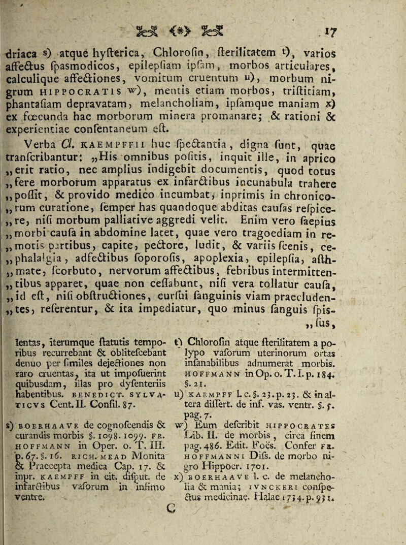 driaca s) .atque hyfterica, Chlorofin, fterilitatem 0^ varios afFeftus fpasmodicos, epilepliam ipfam, morbos articulares» calculique afFeftiones, vomicum cruentum u), morbum ni¬ grum HIPPOCRATIS w), mentis etiam morbos, trifticiam, phantafiam depravatam, melancholiam, ipfamque maniam X) ex fcecunda hac morborum minera promanare; & rationi 6c experientiae confentaneum eft. Verba CL kaempffii huc fpedantia , digna funt, quae tranfcribantur: ,,His omnibus politis, inquit ille, in aprico „erit ratio, nec amplius indigebit documentis, quod totus „fere morborum apparatus ex infardibus incunabula trahere ,,poflit, & provido medico incumbat j inprimis in chronico- „rum curatione, femper has quandoque abditas caufas refpice- „re, nifi morbum palliative aggredi velit. Enim vero faepius „morbi caufa in abdomine latet, quae vero tragoediam in re- „motis p:ircibus, capite, pedore, ludit, & variis fcenis, ce- „phala!gia, adfedibus foporofis, apoplexia, epilepfia, afth- 5, mate, fcorbuto, nervorum afFedibus, febribus intermicten- i „tibus apparet, quae non ceffabunt, nifi vera tollatur caufa, I „id eft, nifi obftrudiones, eurfui fanguinis viam praeduden- „tes, referentur, ica impediatur, c^uo minus (anguis fpis- >,fus. lentas, iterumque ftatutis tempo¬ ribus recurrebant oblitefcebant denuo per fimiles dejecliones non raro cruentas^ ita ut impoluerint quibusdam, illas pro dyfenteriis habentibus, benedict. sylva- TI c V s Cent. II. Confli. 8 7. s) B o E R H A A V E dc cognofccndis & curandis morbis §. lo^g. lo^y. fr. HOFFMANN ili OpCF. O. i, III. o. 67. §. I RIC H. M E A D ISIonita & Praecepta medica Cap. 17. & inpr. KAEMPFF in cit. difput. de intar£>ibus vaforum in inKmo t) Chlorofin atque fterilitatem a po¬ lypo vaforum uterinorum ortas infanabilibus adnumerat morbis. HOFFMANN in Op. O. T. 1. p. I 84. §.2I. ^ u) KAEMPFF Lc. §. 23.p. 23. & inal¬ tera dilfert. de inf. vas. ventr. §. f, 7- w) Elum defcribit Hippocrates Irib. II. de morbis , circa finem pag. 486. Edit. Foes. Confer f a. HOFFMANNI Difs. dc morbo ni¬ gro Hippocr. 1701. x) B o E R H A A V E 1. C. dc mclancho- lia & mania; i v n c k e r i conlpo-