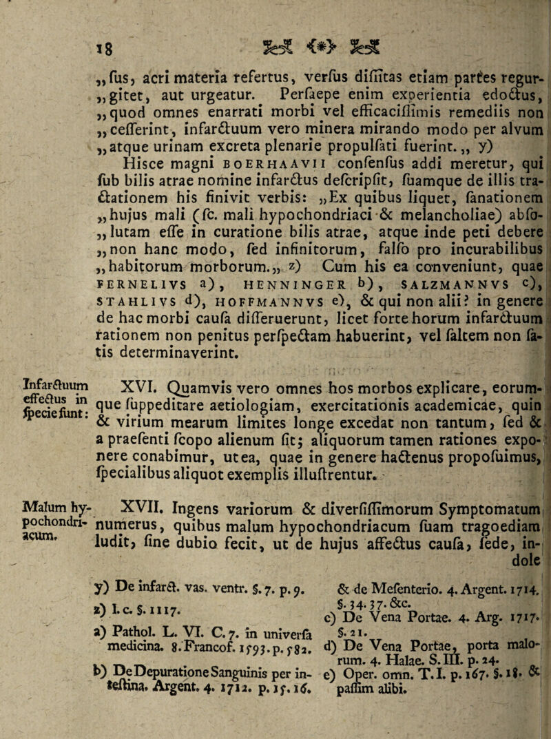 Infar^^uum efFe£tus in ^eciefunt: Malum hy- pochondri'* acum* „fus5 acri materia refertus, verfus diflicas etiam partes regur- „gitet, aut urgeatur. Perfaepe enim experientia edoftus, ,, quod omnes enarrati morbi vel efficaciflimis remediis non „cefferint, infardluum vero minera mirando modo per alvum 5,atque urinam excreta plenarie propulfati fuerint.,, y) Hisce magni boer ha avii confenfus addi meretur, qui fub bilis atrae nomine infarftus defcripfit, fuamque de illis tra- ftationem his finivit verbis: „Ex quibus liquet, fanationem ,,hujus mali (fc. mali hypochondriacimelancholiae) abfo- „ lutam effe in curatione bilis atrae, atque inde peti debere ,,non hanc modo, fed infinitorum, falfo pro incurabilibus „habitorunv morborum.,, z) Cum his ea conveniunt, quae FERNELIVS a), HENNINGER b) , SALZMANNVS c), STAHLivs d), HOFFMANNvs e), 6c qui non alii? in genere de hac morbi caufa differuerunt, licet forte horum infarduum rationem non penitus perfpedam habuerint, vel falcem non fa* tis determinaverint, XVI. Quamvis vero omnes hos morbos explicare, eorum- que fuppeditare aetiologiam, exercitationis academicae, quin & virium mearum limites longe excedat non tantum, fed & a praefenti feopo alienum fit; aliquorum tamen rationes expo- “ nere conabimur, ut ea, quae in genere hadenus propofuimus, fpecialibus aliquot exemplis illuftrentur.' XVII, Ingens variorum & diverfiffimorum Symptomatumi nurnerus, quibus malum hypochondriacum fuam tragoediam ludit, fine dubio fecit, ut de hujus affedus caula, fede, in¬ dole y) De infar£I. vas. ventr, §. 7. p. & de Mefenterlo. 4. Argent. 1714. wN 1 /. S 1117 §• ? 4* ^ 7* 2; 1. C. §. I 1 17. a) Pathol. L. VT. C. 7* in univerfa §.21. medicina. S.Francof. d) De Vena Portae, porta malo- .. _ _ rum. 4. Halae. S.III. p. 24« . t>; De Depuratione Sanguinis per in- e) Oper. omn. T.I. p. 167* §• ^ telhna. Argeiit, 4. 1712, p. j;, 15, paffim alibi.