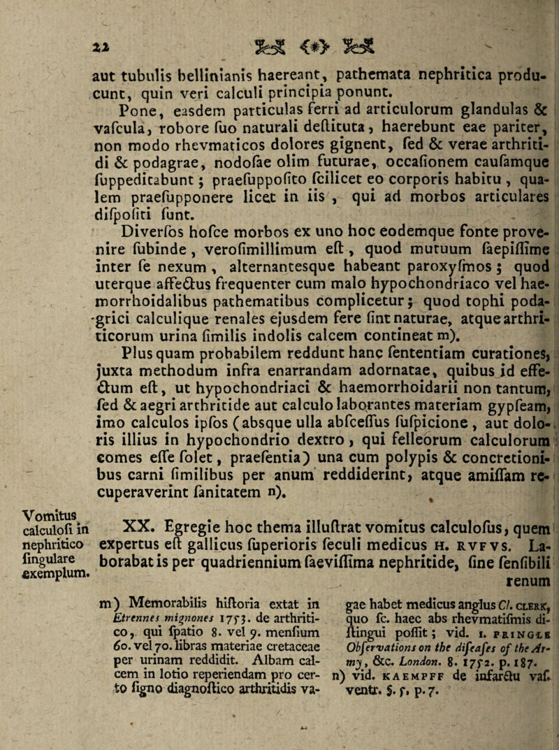 Z2 ^ <*> ^ aut tubulis bellinianis haereant, pachcmata nephritica produ¬ cunt, quin veri calculi principia ponunt. Pone, easdem particulas ferri ad articulorum glandulas & vafcula, robore fuo naturali deftituta, haerebunt eae pariter, non modo rhevmaticos dolores gignent, fed & verae arthriti¬ di & podagrae, nodofae olim futurae, occafionem caufamque fuppeditabunt; praefuppofito fcilicet eo corporis habitu , qua¬ lem praefupponere licet in iis , qui ad morbos articulares dlfpofiti funt. Diverfos hofce morbos ex uno hoc eodemque fonte prove¬ nire fubinde, verofimillimum efl:, quod mutuum faepiflime inter fe nexum , alternantesque habeant paroxyfmos; quod uterquelaffeftus frequenter cum malo hypochondriaco vel hae- morrhoidalibus pathematibus complicetur; quod tophi poda- 'grici calculique renales ejusdem fere fint naturae, atque arthri¬ ticorum urina fimilis indolis calcem contineat m). Plus quam probabilem reddunt hanc fententiam curationes, juxta methodum infra enarrandam adornatae, quibus id effe- &um eft, ut hypochondriaci & haemorrhoidarii non tantum, fed & aegri arthritide aut calculo laborantes materiam gypfeam, imo calculos ipfos (absque ulla abfceflus fufpicione , aut dolo-, ris illius in hypochondrio dextro, qui felleorum calculoruraq comes effe folet, praefentia) una cum polypis & concretioni¬ bus carni fimilibus per anum' reddiderint, atque amiffam re¬ cuperaverint fanitatem n). Vomitus^ calculoli in nephritico lingulare exemplum. XX. Egregie hoc thema illuflrat vomitus calculofus, quem expertus eft gallicus fuperioris feculi medicus h. rvfvs. La¬ borabatis per quadriennium faeviflima nephritide, fine fenfibiii renum m) Memorabilis hifloria extat in Etrennes mignones I7f3. de arthriti¬ co, qui fpatio 8. vel 9. menfium 60, vel 70. libras materiae cretaceae per urinam reddidit. Albam cal¬ cem in lotio reperiendam pro cer¬ to figno diagnoftico arthritidis va¬ gae habet medicus anglus C/. clerk, quo fc. haec abs rhevmatifmis di- llingui poflit; vid. i. pringlb Obfervations on the tiifeafes of the Ar¬ ni^, &C. London. 8. 1772. p. 187. n) vid. KAEMPFF de infarctu vaf ventr. S* f» p* 7»