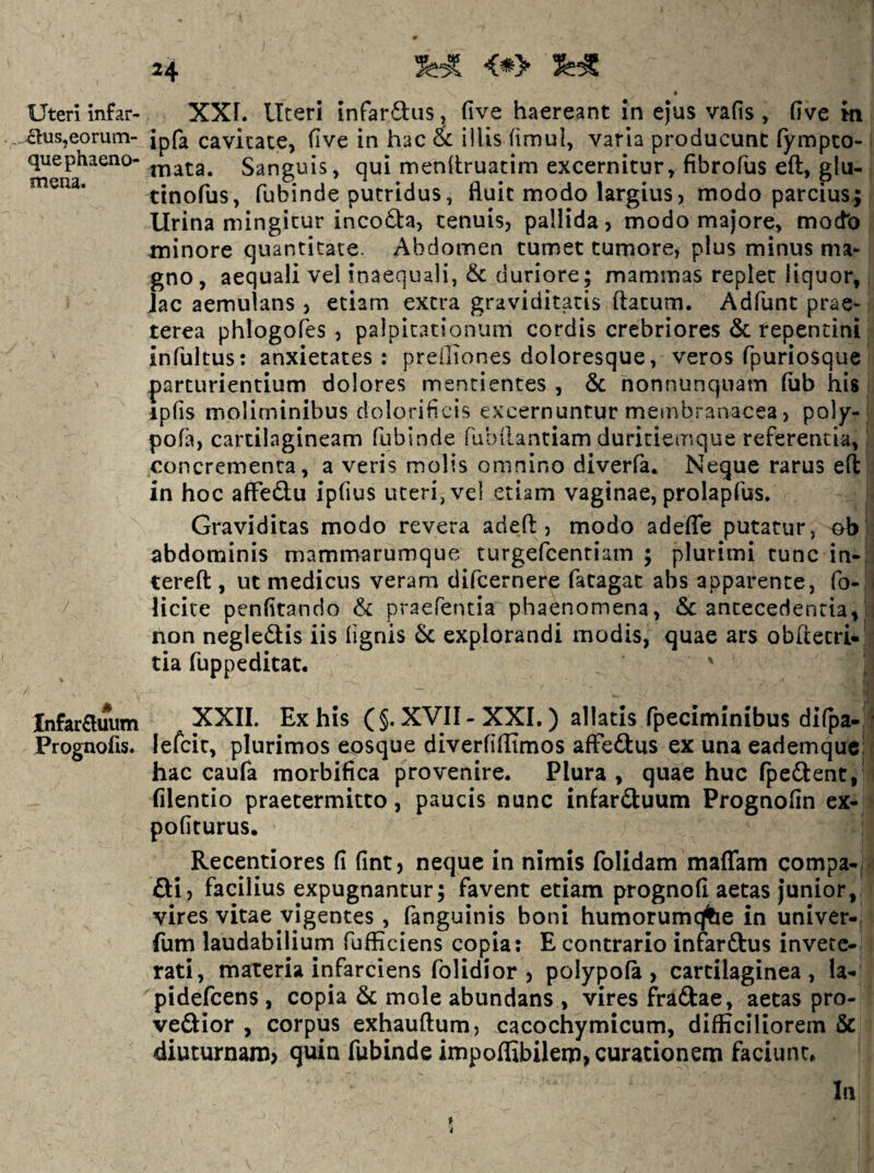 24 <*> • Uteri Infar- XXF. ITceri infaraiis, (ive haereant in ejus vafis , flve m , ^us,eorum- Jpf^ cavitate, (ive in hac & illis (imul, varia producunt fympco- quephaeno- j^iata. Sanguis, qui mendruatim excernitur, fibrofus eft, glu- tinofus, fubinde putridus, fluit modo largius, modo parcius; lirina mingitur incofta, tenuis, pallida, modo majore, mocfo minore quantitate. Abdomen tumet tumore, plus minus ma¬ gno, aequali vel inaequali, & duriore; mammas replet liquor, jac aemulans , etiam extra graviditatis ftatum. Adfunt prae¬ terea phlogofes , palpitationum cordis crebriores 6c repentini infuitus: anxietates: prelliones doloresque, veros fpuriosque parturientium dolores mentientes , & nonnunquam fiib his ipfis moliminibus dolorificis excernuntur membranacea, poly- pofa, cartilagineam fubinde fuDilantiam duriciemque referentia, concrementa, a veris molis omnino diverfa. Neque rarus e(l in hoc affedu ipfius uteri, vel etiam vaginae, prolapfus. Graviditas modo revera adefl:, modo adeffe putatur, ob abdominis mammarumque turgefcentiam ; plurimi tunc in- terefl:, iic medicus veram difcernere fatagac abs apparente, fo- Hcite penfitando 6c praefentia phaenomena, 6c antecedentia, non negleftis iis (ignis 6c explorandi modis, quae ars obitecri- tia fuppeditat. Infarauum XXII. Ex his (§. XVII - XXL ) allatis fpeciminibus difpa- Prognofis. lefcic, plurimos eosque diverfiflimos affeftus ex una eademque; hac caufa morbifica provenire. Plura , quae huc fpeftent, (ilentio praetermitto, paucis nunc infarftuum Prognofin ex¬ politurus. Recentiores fi fint, neque in nimis folidam maffam compa-. Si, facilius expugnantur; favent etiam prognofi aetas junior, vires vitae vigentes, fanguinis boni humorumqfce in univer- fum laudabilium fufEciens copia: E contrario infarftus invete¬ rati, materia infarciens folidior , polypofa , cartilaginea, la- pidefeens , copia & mole abundans , vires fraftae, aetas pro- veSior , corpus exhauftum, cacochymicum, difficiliorem & diuturnam> quin fubinde inipoffibileip,curationeni faciunt. In