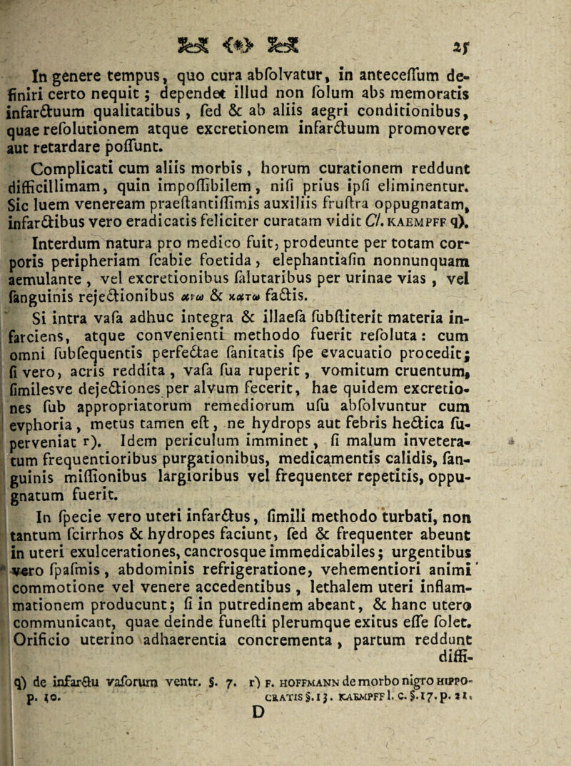 <*> 2F In genere tempus, quo cura abfolvatur, in antecefTum de¬ finiri certo nequit; dependet illud non folum abs memoratis infarftuum qualitatibus , fed & ab aliis aegri condicib^nibus, quae refolutionem atque excredonem infarduum promovere aut retardare poffunt. Complicati cum aliis morbis, horum curationem reddunt difficillimam, quin impoffibilem, nifi prius ipd eliminentur. Sic luem veneream praeftanciffimis auxiliis fruflra oppugnatam, infar&ibus vero eradicatis feliciter curatam vidit C/. kaempff q). Interdum natura pro medico fuit, prodeunte per totam cor¬ poris peripheriam fcabie foetida, elephantiafin nonnunquam aemulante , vel excretionibus falutaribus per urinae vias, vel fanguinis rejeftionibus xpea &c KXTut fadfis. Si intra vafa adhuc integra 6c illaefa fubftiterit materia in¬ farciens, atque convenienti methodo fuerit refoluta: cum omni fubfequentis perfebtae fanitatis fpe evacuatio procedit; fivero, acris reddita, vafa fua ruperit, vomitum cruentumf fimilesve dejediones per alvum fecerit, hae quidem excretio- nes fub appropriatorum remediorum ufu abfolvuntur cum evphoria, metus tamen eft, ne hydrops aut febris hedica fu- perveniat r). Idem periculum imminet, fi malum invetera¬ tum frequentioribus purgationibus, medicamentis calidis, fan- cuinis miffionibus largioribus vel frequenter repetitis, oppu¬ gnatum fuerit. In fpecie vero uteri infarftus, fimili methodo turbati, non tantum fcirrhos 6c hydropes faciunt, (ed & frequenter abeunt in uteri exulcerationes, cancrosque immedicabiles; urgentibus * v«:o fpafmis, abdominis refrigeratione, vehementiori animi* commotione vel venere accedentibus , lethalem uteri inflam¬ mationem producunt; fi in putredinem abeant, & hanc utero communicant, quae deinde funefti plerumque exitus efTe folet. Orificio uterino adhaerentia concrementa, partum reddunt diffi. q) de infar^lu vaforum ventn S. 7. r) f. hoffmann de morbo nigro hippo- p. ^O, CiATIsS.i;. KAEMPFF Ic. §.17, p, Jl» D