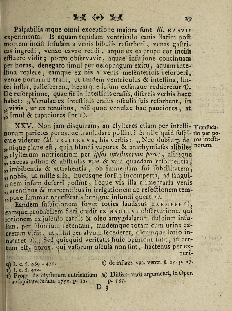 Palpabilia atque omni exceptione majora funt ili. k a avii experimenta. Is aquam tepidam ventriculo canis ftatim pofl: mortem incifi infufam a venis bibulis reforberi , venas gaftri- caS ingredi , venae cavae reddi , atque ex ea prope cor incifa effluere vidit; porro obfervavit, aquae infufione continuata per horas, denegato fimul per oefophagum exitu, aquam inte- ftina replere, eamque ex his a venis mefentericis reforberi, venae portarum tradi, ut tandem ventriculus & inteftina, lin¬ tei indar, pallefcerent, heparque ipfum exfangue redderetur q). De reforptione, quae fit in intedinis eradis, difertis verbis haec habet: „Venulae ex intedinis eradis ofculis fuis reforbent, in vivis , ut ex tenuibus, nifi quod venulae hae pauciores , at fimul & capaciores fine r). XXV. Non Jam disquiram, an clyderes etiam per intedi- Tranfuda- norum parietes porosque tranfudare podint? Simile quid fufpi- tio per pq- care videtur Cei. trillervs, his verbis;. „ Nec dubiurp de- ros intefti- jjiiique plane ed , quin blandi vapores & anathymiafes alibiles „ clyderum nutrientium per ipfos inteftinovwn porus, aliasque „ caecas adhuc & abdrufas vias & vafa quaedam reforbentia, „imbibentia & attrahentia, ob immenfam fui fabcilitatem, „ nobis, ut mille alia, hucusque forfan incomperta, ad fangui- „nem ipfum deferri podint, (icque vis illa alimentaria venis Latentibus & marcentibus in irrigationem ac refectionem tem- L pore fummae necedicatis benigne jnfundi queat s). Eandem fufpicionsm fovet toties laudatus kaempff t)^ eamque probabilem fieri credit ex bagli vi obfervatione, qui lotionem ex jufculo carnis <k. oleo amygdalarum dulcium infu- fam, per fihorium retentam, tandemque totam cum urina ex¬ cretam vidit, ut nihil per alvum fecederet, oleumque lotio in¬ nataret u). , Sed quicquid veritatis huic opinioni iniit, id cer¬ tum ed; poros/? qui vaforum ofcula nonfint, haCtenus per ex- peri- q) 1. c. §. 4^59 - 471* D de iftfarcf. vas, ventr. $. 23- P* ^7» s) Progr. de clyderum nutrientium u) DilTert* varii argumenti, in Oper. antiquitate & ufu. 17^0, p. 12'. p. fSf. ^ i