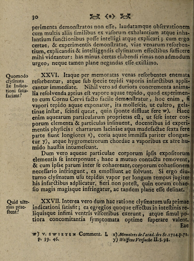 JO <*> tioni fatis- faciant? Quid ulte¬ rius prae- ftent? I XXyiL Interea vero dum hac ratione clyfmatumufu primae' indicationi fatisfit; ea egregios quoque efFedus in inteftinis re¬ liquisque infimi ventris vifceribus exerunt, atque fimul pb- tiora concomitantia fymptomata optime fuperare valent. Eae V. SvriETBM Comment. L x^AIemoirfsdel*acaJ,JesSc.i7i^.]p-7V p. 45. IVblffensf^erfucbt perimenta demonftratos non efTe, laudatamque obfervationem cum mulcis aliis (imilibus ex vaforum exhalantium atque inha¬ lantium funftionibus poffe intelligi atque explicari; cum ergo certaC) & experimentis demonfiratae, viae venarum reforben- tium, explicandis & intelligendis clyfmacum efFedibus fufficere mihi videantur; has minus certas elabendi rimas non admodum urgeo? neque tamen plane negandas effe exiftimo. Quomodo XXVI. Itaque per memoratas venas reforbentes enemata clyfmata reforbentur? atque fub fpecie tepidi vaporis infardibus appli- Ix Indica- nantur immediate. Nihil vero ad duriora concrementa anima¬ lia refolvendaaptius eft vapore aquae tepido, quod experimen¬ to cum Cornu Cervi fado facile demonftratur ? hoc enim , fi vapori tepido aquae exponatur, ita mollefcit, ut cultro, gela- tinaeinftar, fcindi queat, quin fponte diffluat fere Haec enim aquearum particularum proprietas eO:, ut fefe inter cor¬ porum elementa & particulas infinuent, docentibus id experi¬ mentis phyficis: chartarum laciniae aqua madefadae fexta fere parte fiunt longiores x), coria aquae immiffa pariter elongan¬ tur y), atque hygrometrorum chordae a vaporibus ex aere hu-j mido hauftis intumefcunt. Dum vero aqueae particulae corporum ipfis expofitoruml elementis fe interponunt ? haec a mutuo contadu removent, & cum iplae parum inter fe cohaereant? corporum cohaefionem neceffario infringunt, ea emolliunt ac folvunt. Si ergo diu-j turno clyfmatum ufu tepidus vapor per longum tempus jugiterl his infardibus adplicatur, fieri non poteft, quin eorum cohae- fio magis magisque infringatur, ac tandem plane effe definat.