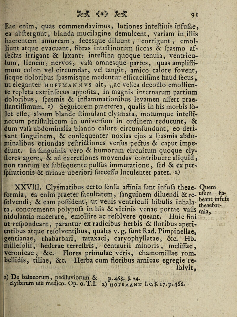 Eae enim, quas commendavimus, lotiones inteftinis infufae, ea abftergunc, blanda mucilagine demulcent, variam in iliis haerentem amurcam , fecesque diluunt, corrigunt, emol¬ liunt atque evacuant, fibras inteftinorum ficcas & fpasmo af¬ feras irrigant & laxant: inteftina quoque tenuia, ventricu¬ lum, lienem, nervos, vafa omnesque partes, quas amplifli- mum colon vel circumdat, vel tangit, amico calore fovent, ficque doloribus fpasmisque medentur efEcaciffime haud fecus, ut eleganter hoffmannvs ait, ,,ac vefica decodo emollien¬ te repleta extrinfecus appofita, in magnis internarum partium doloribus, fpasmis 6c inflammationibus levamen affert prae- {lantiflimum. z) Segniorem praeterea, qualis in his morbis fb- let effe, alvum blande ftimulant clysmata, motumque intefli- norum periftalticum in univerfum in ordinem reducunt, & dum vala abdominalia blando calore circumfundunt, eo deri¬ vant fanguinem, & confequenter noxias ejus a fpasmis abdo- i minalibus oriundas reflridiiones verfus pectus & caput impe- i diunt. In fanguinis vero & humorum circuitum quoque cly- / fleres agere, & ad excretiones movendas contribuere aliquid, non tantum ex fubfequente pulfus immutatione, fed 6c ex per- fpirationis de urinae uberiori fucceffu luculenter patet, a) XXVIII. Cly^atibus certo fenfu affinia funt infufa theae- Quem formia, ea enim praeter facultatem, fanguinem diluendi &re-|J^^^ . folvendi, Sceampoffident, ut venis ventriculi bibulis Ita, concrementa polypofa in his 6c vicinis venae portae vafis j^ia nidulanda maberare, emollire ac refolvere queant. Huic fini ut refpondeant, parantur ex radicibus herbis & floribus aperi¬ entibus atque refolventibus, quales v. g. funt Rad. Pimpinellae, gentianae, rhabarbari, taraxaci, caryophyllatae, &c. Hb. millefolii, hederae terreftris, centaurii minoris , meliffae, veronicae, &c^ Flores primulae veris, chamomillae rom. bellidis, tiliae, &c. Herba cum floribus amicae egregie re- folvit, z) De balneorum, pediluviorum & p.4^8. §.24. clyfterum ufu medico. Op. o. T.L a) h 0 r f m a n n I. c. S. 17. p. 4^6*