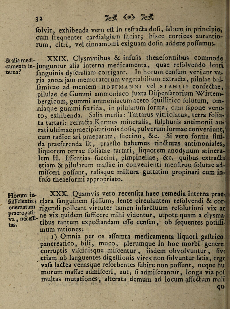 folvic^ exhibenda vero eft in refracta dofi, falcem in principio, cum frequenter cardialgiam faciatj hisce cortices aurantio- rum, citri, vel cinnamomi exiguam dofin addere poffumus. ^aliamedi- XXIX. Clysmatibus & infufis theaeformibus commode •camenta in-junguntur alia interna medicamenta, quae refolvendo lenti terna? fanguinis dyfcrafiam corrigant. In horum cenfum veniunt va¬ ria antea Jam memoratorum vegetabilium extratfla, pilulae bal- famicae ad mentem hoffmanni vel stahlii confedlae, pilulae de Gummi ammoniaco juxta Difpenfatorium 'Wirtem- * bergicum, gummi ammoniacumaceto fquillitico folutum, om*» niaque gummi foetida, in pilularum forma,^ cum fapone vene-: to, exhibenda. Salia media: Tartarus vitriolatus, terra folia-;! ta tartari: refrada Kermes mineralis, fulphuris antimonii au-;£ rati ultimae praecipitationis dofs, pulverum formae conveniunt,'n cum radice ari praeparata, fuccino, &c. Si vero forrha fiui- j da praeferenda fit, praedo habemus tinduras antimoniales,; liquorem terrae foliatae tartari, liquorem anodynum Fninera-': lem H. Edendas fuccini, pimpinellae, &c. quibus extradal etiam & pilularum madae in convenienti mendruo folutae ad-i*: mifceri pofiunt, talisque midura guctatim propinari cum in-id fulb theaeformi appropriato. Horum in- XXX. Quamvis vero recenfita haec remedia interna prac-i fuffidentia; clara fanguinem fpidum, lente circulantem refolvendi & cor-i: enematum rigendi polleant virtute; tamen infarduum refblutioni vix ac quidem fufficere mihi videntur, utpote quam a clysma-; tibus tantum expedandam ede cenfeo, ob fequentes potiffi- mum rationes: i) Omnia per os aflTumta medicamenta liquori gadrico pancreatico, bili, muco, plerumque in hoc morbi genere corruptis vifcidisque mifcentur , iisdem obvolvuntur, fivt etiam ob languentes digedionis vires non folvuntur fatis, erge vafa ladea venasque reforbentes fubire non podunt, neque hu morum maflTae admifeeri, aut, fi admifeeantur, longa via pol multas mutationes, alterata demum ad locum affedum mali qu'