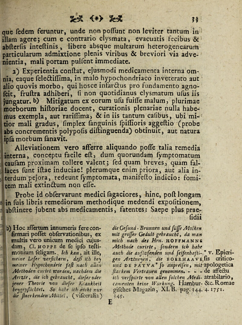 <*> que fedem feruntur, unde non poffunt non leviter tantum in illam agere; cum e contrario clysmata, evacuatis fecibus & abfterfis inteftinis, libere absque multarum heterogenearum particularum admixtione plenis viribus & breviori via adve¬ nientia, mali portam pulfent immediate. 2) Experientia conflat, ejusmodi medicamenta interna om¬ nia, eaque felediffima, in malo hypochondriaco inveterato aut alio quovis morbo, qui hosce infardus pro fundamento agno- fcit, fruflra adhiberi, fi non quotidianus clysmatum ufus iis Jungatur, b) Mitigatum ex eorum ufu fuiffe malum, plurimae morborum hifloriae docent, curationis plenariae nulla habe¬ mus exempla, aut rariffima, & in iis tanturn cafibus, ubi mi¬ tior mali gradus, fimplex (knguinis fpiffioris aggeflio (probe abs concrementis polypofis diflinguenda) obtinuit, aut natura ipfa morbum fanavit. Alleviationem vero ajBTerre aliquando poffe talia remedia interna, conceptu facile efl, dum quorundam fymptomatum caufam proximam tollere valent; fed quam breves, quam fal¬ laces funt iflae induciae! plerumque enim priora, aut alia in¬ terdum pe}*ora, redeunt fymptomata, manifeflo indicio: fomi¬ tem mali extindum non efle. Probe id obfervarunt medici Tagaciores, hinc, pofl longam in Tuis libris remediorum methodique medendi expolitionem, abftinere jubent abrmedicamentis, fatentes: Saepe plus prae- fidii die Gffund ‘ Brunnen und fiijfe Aiolken mit grojfer Gedult gebraucht, da man mkh nach des Hrn. hOFFManns Aiethode curirte, fcndern ich habe auch die ai^flafenden und feifenhaftl- gen ArZtneyn, die BOERHAAVE und DE PAYVA^^Jo anpreifen, mit jiarkem Vertrauen genommen* - » - ieh 'verfpiirte 'von aiien [olchen, Aledi- camenten keine IVurkunn» Hanibur- gifches Magazin, XL^B. pag. 344. 54^- b) Hoc affertum innumeris fere con¬ firmari pofTet obfervationibus, ex multis vero unicum medici cujus- jlj dam, C/. HOPPE de fe ipfo tefti- f., monium feligam.. Ich kan, ait ille, i; i meine Lefer 'verftchern f dajl i^h be^ i(»{ meiner H^pochondrie fajl nach aUtn Alethoden curirl rvorden, nachdem die Aerzte t die ich gebraucht, dieferoder jener Theorie 'von diefer Krankheit beygepfiichteU So h<xhe ich nicht nur die jiaerkenden , (vifceralia) V. Epicri- fis critico- apologetica de afFe£lu atrabilario, &c. Romae 4.