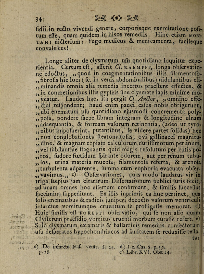 J4 <^> ^ fidii in YtSto vivendi genere, corporfsque exercitatione pofi. tum efle, quam quidem in hisce'remediis. Hinc etiam mon¬ tani didterium: Fuge medicos & medicamenta, facileque convalefces! Longe aliter de clysmatum ufu quotidiano loquitur expe¬ rientia. Certumeft, afferit C/. kaempff, longa obfervatio- ne edodus, „quod in coagmentationibus illis filamentofo- ,,fibrofis hic loci (fc. in venis abdominalibus) nidulantibus eli- ,, minandis omnia alia remedia incertos praeflent ejfFeftus, & i „in concretionibus illis gypfeis fine clysmate lapis minime mo-1 „veatur. Laudes hae, ita pergit CL Ancior^ „omnino efFe-ij ,,ftui refpondent; haud enim pauci cafus nobis obtigerunt, ,,ubi enematum ufu quotidiano ejusmodi concrementa poly- ,,pora, pondere faepe libram integram & longitudine ulnam ,,adaequantia, & formam vaforum retinentia, (adeo ut tyro- ,,nibus impofuerint, putantibus, fe videre partes folidas) nec „non conglobationes fleatomatofas, ovi gallinacei magnitu- ,, dine, & magnam copiam calculorum duriflimorum per anum, ,,vel fubftantiae ftagnantis quid magis refolutum per cutis po- „ros, fudore foetidum fpirante odorem, aut per renum tubu- „los, urina materia mucofa, filamentofa referta, & arenofa „ turbulenta adparente, fumma cum euphoria evacuata obfer- ,,vavimus.„ c) Obfervationes, quas modo laudatus vir injj triga, faepius jam citatarum Differtationum publici juris fecitV i ad unam omnes hoc affertum confirmant, & fimilis fucceffus t fpecimina fuppeditant. Exiliis inprimis ea huc pertinet, qua:; folis enematibus & radicis juniperi decodfo vaforum ventriculi r infarftus vomitumque cruentum fe profiigaffe memorat, d) . Huic fimilis efl fore st i obfervatio, qui fe non alio quam| Clyfterum praefidio vomicus cruenti morbum curaffe refert, e) j Soio clysmatum ex amaris & balfamicis remediis confedorum i- ufu defperatos hypochondriacos ad fanitatem fe reduxiffe tefla- j tut c) De infarcfu |vaf. ventr. §, 24. d) h c. Cas. 8. p.