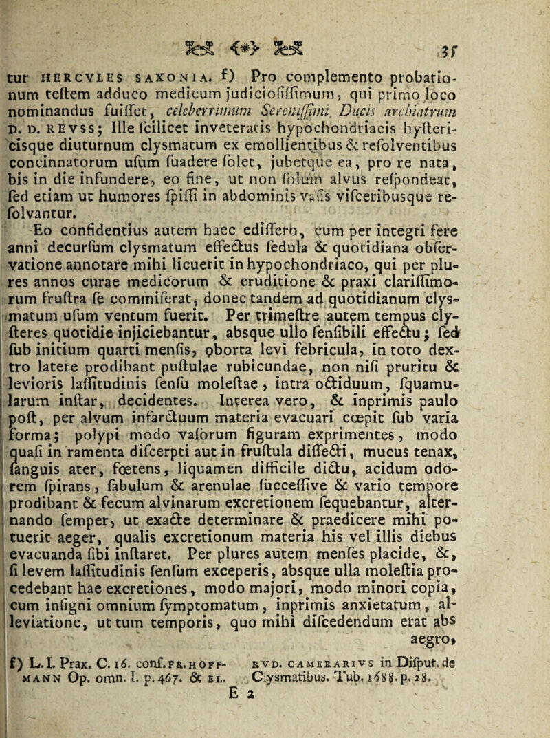 tur HERCVLES saxonia. f) Pro complemento probatio¬ num teftem adduco medicum judiciofiflimum, qui primo loco nominandus fuiffec, celeberruimm SeiremJiiini Ducis nYclnatrum D. D. REvss; Ille fcilicet inveteratis hypochondriacis hyfteri- cisque diuturnum clysmacum ex emollientibus refolventibus concinnatorum ufum fuadere folec, jubetque ea, pro re nata, bis in die infunderej eo fine, ut non folum alvus refpondeat, fed etiam ut humores fpilli in abdominis vulis vifceribusque re- folvantur. Eo confidentius autem haec ediffero, cum per integri fere anni decurfum clysmatum elfedhus fedula & quotidiana obfer- vatione annotare mihi licuerit in hypochondriaco, qui per plu- res annos curae medicorum & eruditione & praxi clariflimo- rum fruftra fe commiferat, donec tandem ad quotidianum clys- .matum ufum ventum fuerit. Per trimeftre autem tempus cly- fteres quotidie injiciebantur, absque ullo fenfibili effedu; fed fub initium quarti menfis, gborta levi febricula, in toto dex- j tro latere prodibant pullulae rubicundae, non nifi pruritu 6c I levioris laflitudinis fenfu moleftae , intra odliduum, fquamu- i larum inllar, decidentes. Interea vero, & inprimis paulo : poft, per alvum infarduum materia evacuari coepit fub varia I forma; polypi modo vaforum figuram exprimentes, modo i quali in ramenta difcerpti aut in frultula dilTedi, mucus tenax, ! fanguis ater, foetens, liquamen difficile didu, acidum odo- ; rem fpirans, fabulum & arenulae fuccellTve & vario tempore ' prodibant & fecum alvinarum excretionem fequebantur, alter¬ nando femper, ut exade determinare & praedicere mihi po¬ tuerit aeger, qualis excretionum materia his vel illis diebus evacuanda fibi initaret. Per plures autem menfes placide, &, fi levem lallitudinis fenfum exceperis, absque ulla moleltia pro¬ cedebant hae excretiones, modo majori, modo minori copia, cum inligni omnium lymptomatum, inprimis anxietatum, al^ leviatione, ut tum temporis, quo mihi difcedendum erat abs aegro» f) L.L Prax. C.\6. conf.fr.hoff- rvd. camerarivs inDilput.de MANN Op. omn. 1. p.467. el. Clysmatibus. Tub. i<^88.p. 28. Ea