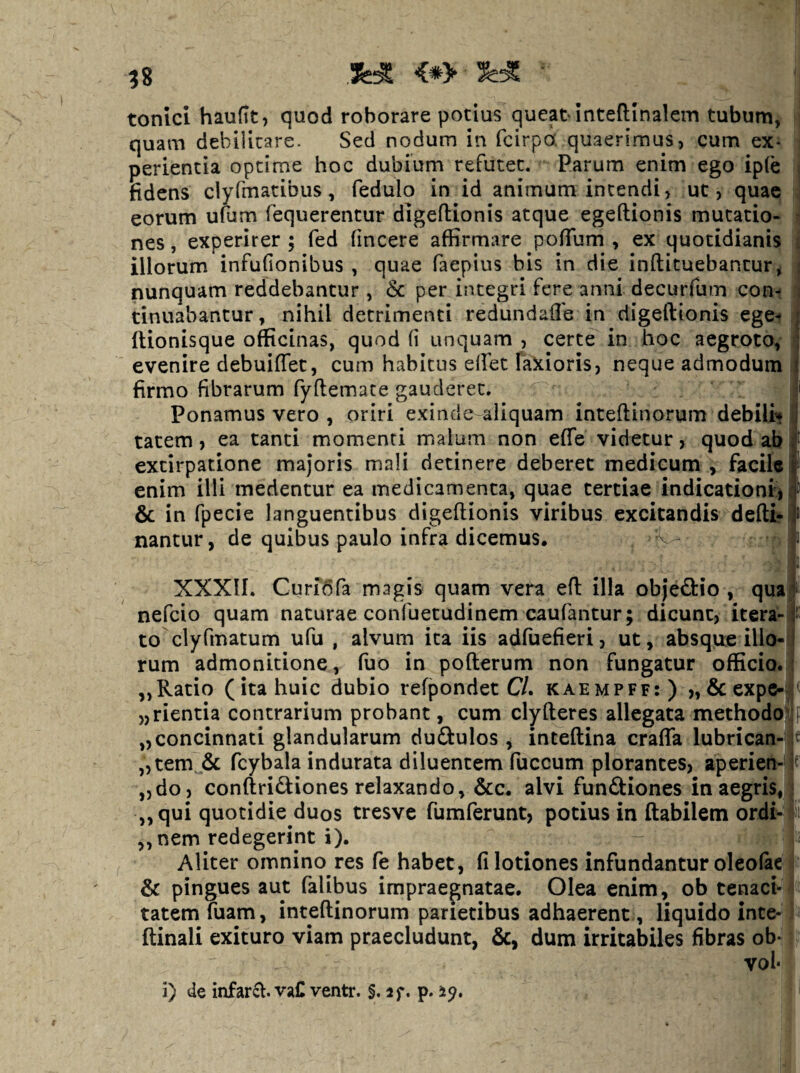 tonici hauftt, quod roborare potius queat inteftinalem tubum, quam debilitare. Sed nodum in fcirpo: quaerimus, cum ex* j perientia optime hoc dubium refutet. Parum enim ego ipfe i fidens clyfmatibus, fedulo in id animum incendi, uc , quae ; eorum u(um fequerencur digeftionis atque egeftionis mutatio- i nes, experirer ; fed fincere affirmare poflTum , ex quotidianis illorum infufionibus , quae faepius bis in die inftituebantur^ nunquam reddebantur , & per integri fere anni decurfum coni tinuabantur, nihil detrimenti redundafle in digeftionis ege- (lionisque officinas, quod fi unquam , certe in hoc aegroto, evenire debuiffet, cum habitus effiet fakioris, neque admodum firmo fibrarum fyflemate gauderet. Ponamus vero , oriri exinde aliquam inteftinorum debilia tatem, ea tanti momenti malum non effie videtur, quod ab extirpatione majoris mali detinere deberet medicum , facile enim illi medentur ea medicamenta, quae tertiae indicationi', 6c in fpecie languentibus digeftionis viribus excitandis deftir nantur, de quibus paulo infra dicemus, XXXII. Curiora magis quam vera eft illa objedio , qua nefeio quam naturae confuetudinem caufantur; dicunt, itera-f to clyfmatum ufu , alvum ita iis adfuefieri, ut, absque illo¬ rum admonitione, fuo in pofterum non fungatur officio. „Ratio (ita huic dubio refpondet C/. kaempff:) „ 6c expe-^ „rientia contrarium probant, cum clyfteres allegata methodoVp ,,concinnati glandularum duftulos, inteftina craffa lubrican- t „tem & fcybala indurata diluentem fuccum plorantes, aperien- « „do, conftridiones relaxando, &c. alvi funftiones in aegris, < „qui quotidie duos tresvc fumferunt, potius in flabilem ordi- ffii ,, nem redegerint i). - , Aliter omnino res fe habet, fi lotiones infundantur oleofac I & pingues aut falibus impraegnatae. Olea enim, ob tenacia tatem fuam, inteftinorum parietibus adhaerent , liquido inte-1 ftinali exituro viam praecludunt, &, dum irritabiles fibras ob-: vol* i) de infarft. vaC ventr. §. sf. p. 2^»