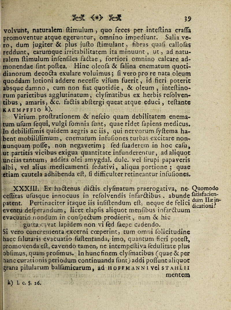 <*> 35 volvunt, naturalem (limulum , quo feces per inteflina cralTa promoventur atque egeruntur, omnino impediunr. Salia ve¬ ro, dum Jugiter & plus Jufto (limulant, fibras quafi callofas reddunt, earuraque irritabilitatem ita minuunt, ut, ad natu¬ ralem (limulum infenfiles faftae , fortiori omnino calcare ad¬ monendae finc poRea. Hinc oleofa 6c falina enematum quoti¬ dianorum decoila exulare voluimus; (i vero pro re nata oleum quoddam lotioni addere neceffe vifum fuerit, id fieri poterit absque damno , cum non fiat quotidie , 6c oleum , inteftino- rum parietibus agglutinatum, clyfmatibus ex herbis refolven- tibus , amaris 3 &c. fadis abftergi queat atque educi, teftante K A E M P F F1 O k). Virium proftrationem 6c nefcio quam debilitatem enema¬ tum ufum fequi, vulgi fomnia funt, quae ridet fapiens medicus. In debiliflimis quidem aegris ac iis, qui nervorum fyftema ha¬ bent mobiliilimum, enematum infufiones turbas excitare non- nunquam poffe, non negaverim; fed fuadercm in hoc cafu, i ut partitis vicibus exigua quantitate infunderentur, ad aliquot uncias tantum) addita olei amygdal. dulc. vel lirupi papaveris albi, vel alius medicamenti (edativi, aliqua portione ; quae etiam cautela adhibenda e(l, fi difficulter retineantur infufiones. XXXIII. Ex hadenus didis clyfmatum praerogativa, ne* Quomodo ceflitas ufusque innocuus in refolvendis infardibus . abunde patent. Pertinaciter itaque iis irififlendum efl) neque de felici eventu defperandum, licet elapfis aliquot menfibus infarduum evacuatio nondum in confpedum prodierit, nam & hic gutta cavat lapidem non vi (ed faepe cadendo. jSi vero concrementa excerni coeperint3 cum omni folicitudine i haec falutaris evacuatio fuftentanda, imo, quantum fieri poteft, promovenda e(l, cavendo tamen3 incempeftiva feduUeate plus obfimus, quam profimus. In hunc finem cly fmacibus (quae & per hanc curationis periodum continuanda funt) addi poflunc aliquot grana pilularum balfamicarum, ad hoffm anni vel stahlii mentem