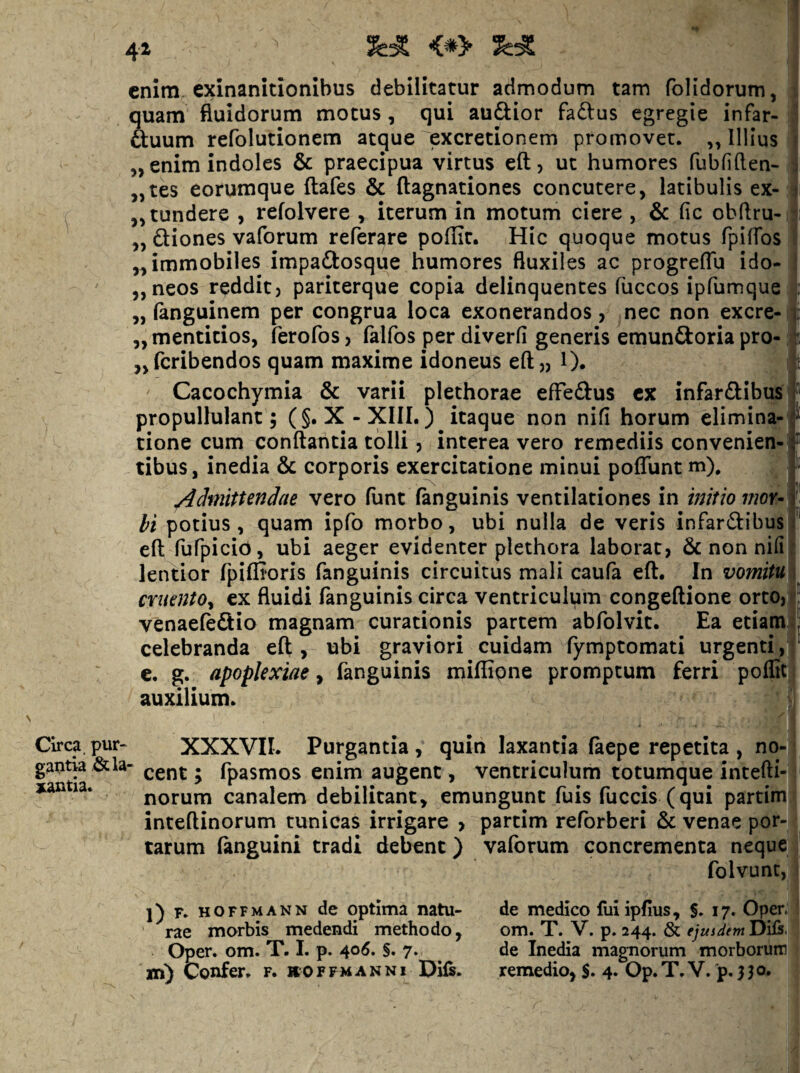 1 41 <*> j enim exinanitionibus debilitatur admodum tam fblidorum, i quam fluidorum motus, qui auSior fadlus egregie infar- | ftuum refolutionem atque excretionem promovet. „ Illius 1 „ enim indoles & praecipua virtus eft, ut humores fubfiften- ] „tes eorumque ftafes & ftagnationes concutere, latibulis ex- ^ ,, tundere , refolvere , iterum in motum ciere , & fic obflru- j „ ftiones vaforum referare poflic. Hic quoque motus fpifTos | „ immobiles impaftosque humores fluxiles ac progreflu ido- j ,, neos reddit) pariterque copia delinquentes fuccos ipfumque | „ (anguinem per congrua loca exonerandos , nec non excre-1 „ menticios, ferofos) falfos per diverfi generis emunftoria pro- | „rcribendos quam maxime idoneus eft)) l). Ic Cacochymia & varii plethorae effeftus cx infarSibusi propullulant; (§. X-XIII.) itaque non nifi horum elimina-* tione cum conflantia tolli ? interea vero remediis convenien¬ tibus , inedia & corporis exercitatione minui poflunt m), /Idmittendae vero funt fanguinis ventilationes in initio moY- bi potius, quam ipfo morbo, ubi nulla de veris infar(flibus eft fufpicid, ubi aeger evidenter plethora laborat, & non nili lentior fpiffioris fanguinis circuitus mali caufa eft. In vomitu cruento^ ex fluidi fanguinis circa ventriculum congeftione orto,: venaefe&io magnam curationis partem abfolvit. Ea etiam' celebranda eft , ubi graviori cuidam fymptomati urgenti c. g. apoplexiae y fanguinis miffipne promptum ferri poflic.| auxilium. Circa.pur- XXXVII. Purgantia, quin laxantia faepe repetita , no-j g^ntia&la- • fpasmos enim augent, ventriculum totumque intefti-^ norum canalem debilitant, emungunt fuis fuccis (qui partimj inteftinorum tunicas irrigare > partim reforberi & venae por- ^ tarum (anguini tradi debent) vaforum concrementa neque j folvunt, I ]) F. HOFFMANN dc optlma natu- ^rae morbis medendi methodo, Oper. om. T. 1. p. 406, §. 7. de medico liii ipfius, §, 17. Oper. I om. T. V. p. 244. & ejuidem Dils. de Inedia magnorum morborum -