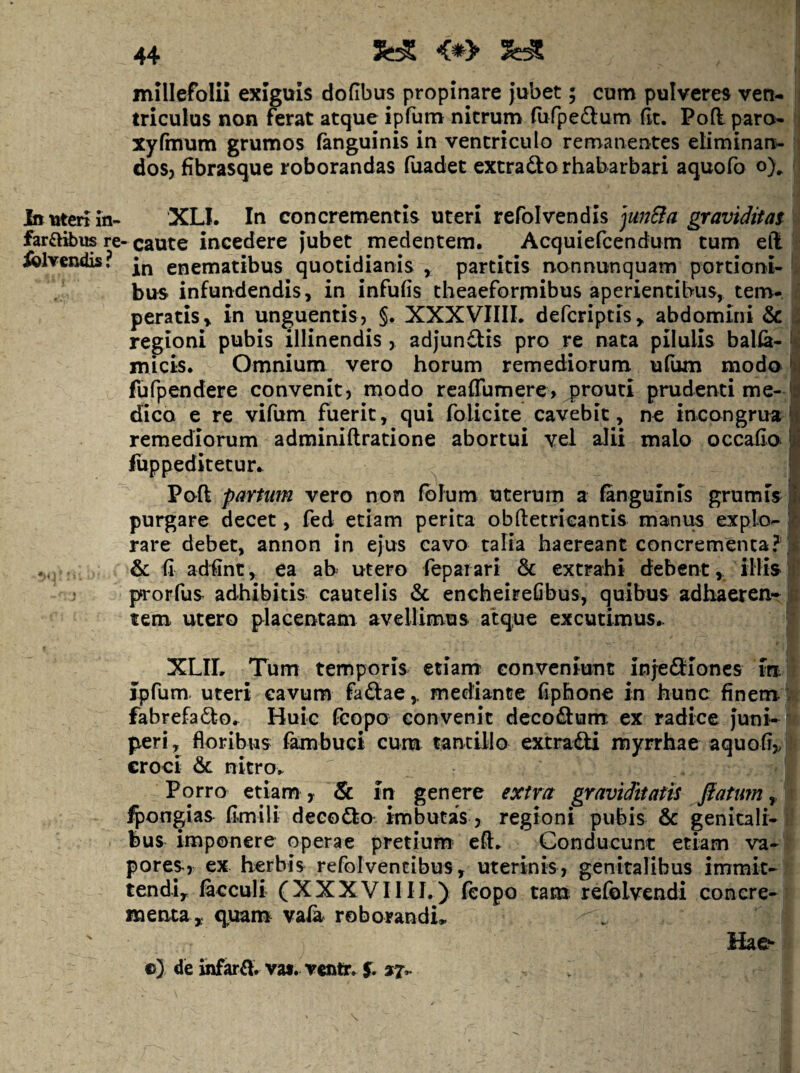 Itt titen in- farft&us re iolvendis ? 44 <^> ^ millefolii exiguis doflbus propinare jubet; cum pulveres ven¬ triculus non ferat atque ipfura: nitrum rufpedtum (it. Pod paro- xyfmum grumos fanguinis in ventriculo remanentes eliminan¬ dos? fibrasque roborandas fuadet excraftorhabarbari aquofo o).. XLl. In concrementis uteri refolvendis ju7j&a graviditat ■ caute incedere jubet medentem. Acquiefcendum tum ell in enematibus quotidianis , partitis nonnunquam portioni¬ bus infundendis, in infufis theaeforrnibus aperientibus, tem¬ peratis, in unguentis, §. XXXVIIIL defcriptis, abdomini & regioni pubis illinendis, adjundtis pro re nata pilulis balfa- micis* Omnium vero horum remediorum uliuu modo fufpendere convenit, modo realTumere, prouti prudenti me¬ dico e re vifum fuerit, qui folicite cavebit, ne incongrua remediorum adminiftratione abortui vel aJii malo occafio liippeditetur.. Poft partum vero non folum uterum a fanguinis grumis purgare decet, fed etiam perita obftetricantis manus explo¬ rare debet, annon in ejus cavo talia haereant concrementa? & fi adfint, ea ab utero feparari & extrahi debent, illis prorfus adhibitis cautelis & encheirefibus, quibus adhaeren¬ tem utero placentam avellimus atque excutimus- XLIL Tum temporis etiam conveniunt injeSioncs in j ipfum- uteri cavum faftae, mediante fiphone in hunc finem Jj fabrefa<5l:o^ Huic fcopo convenit decodum- ex radice juni-^ peri, floribus fambuci cura tantillo extradi myrrhae aquofi,;| croci & nitro. 1 Porro etiam ? & in genere extra graviditatis jiatum y \ ^ongias fimili decodo imbutas, regioni pubis & genitali-1 bus imponere operae pretium eft. Conducunt etiam va-| pores, ex herbis refolventibus, uterinis, genitalibus immit- Jj tendi, lacculi (XXXVIIII.) fcopo tara refolvendi conere-1 menta, quanr val^ roborandu \ i Ha c?* »7 ©3 de uifard. vat. vcfttr. 5* ax»- it