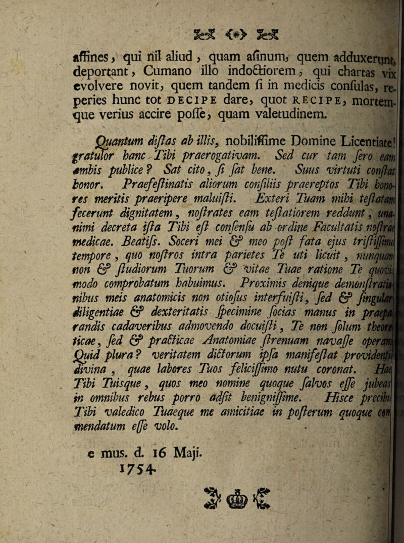 <#> afRnes > qui riil aliud , quam alinum;, quem adduxerant, deportant > Cumano illo indoQiiorem ^ qui chartas vix evolvere novit, quem tandem fi in medicis confulas, re- peries hunc tot decipe dare, quot recipe, mortem¬ que verius accire pofle, quam valetudinem. Quantum dijtas ab illis^ nobiliffime Domine Licentiate! fratulor hme^TiU praerogativam. Sed cur tam fero eam ambis publice ? Sat cito, fi Jat bene. Suus virtuti confiat honor, Praefefiinatis aliorum confiliis praereptos Tibi hono¬ res meritis praeripere maluifli. Exteri Tuam mihi tefiatam fecerunt dignitatem^ noflrates eam teftatiorem reddunt ^ una¬ nimi decreta ifia Tibi efi confenfu ab ordine Facultatis nofirk medicae. Beatifs. Soceri mei & meo pofi fata ejus trifiijfm tempore, quo mfiros intra parietes Te uti licuit ^ mmcpm non & ftudiorum Tuorum & vitae Tuae ratione Te quovL modo comprobatum habuimus. Proximis denique demonfiratk nibus meis anatomicis non otiofus interfuifti^ fed & fingul^ diligentiae & dexteritatis fpecimine fodas manus in pra^A randis cadaveribus admovendo docuifti ^ Te non folum theom ticae^Jed & pra&icae Anatomiae firenuam navafje opert Quid plura? veritatem diSforum ipfa manifeflat providet^^^. divina , quae labores Tuos felicijfimo nutu coronat. H(u Tibi Tuis que ^ quos meo nomine quoque falvos effe jubeas in omnibus rebus porro adfit henigniffime. Hisce precih Tibi valedico Tudeque me amicitiae in pofi erum quoque m mendatum effe volo. c mus. d. i6 Maji. I7S4-