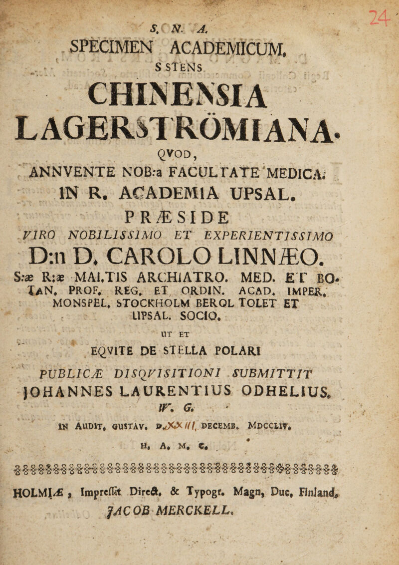 S, N. A. SPECIMEN ACADEMICUM. s stens qvod, ANNVENTE NOBra FACULTATE MEDICA; IN R. ACADEMIA UPSAL. P R M S I D E VIRO NOBILISSIMO ET EXPERIENTIS SIMO D:n D. CAROLO LINNiEO. S:ae R:* MAl.TIS ARCHIATRO. MED. E T BO* IaN. prof. reg. et, ordin. acad. imper, MONSPEL, STOCKHOLM BEROL TOLET ET UPSAL. SOCIO. UT ET EQVITE DE STELLA POLARI PUBLICÅL DISQ^FI SIT IONI SUBMITTIT JOHANNES LAURENTIUS ODHELIUS. ir. g. ■ IN AUDIT, GUSTAV. BrfW III, DECEMB. MDCCUV. H, A, M, e, %%%%%%%%% % &§ §§§ M § §§§■ § %$%%%%% %%% &§ -§■§§§§# ■r* ■ •* ; ‘ HOLMI<£ > Impreflit Direft, & Typogr. Magn, Duc, Finland* JACOB MERCKELL,