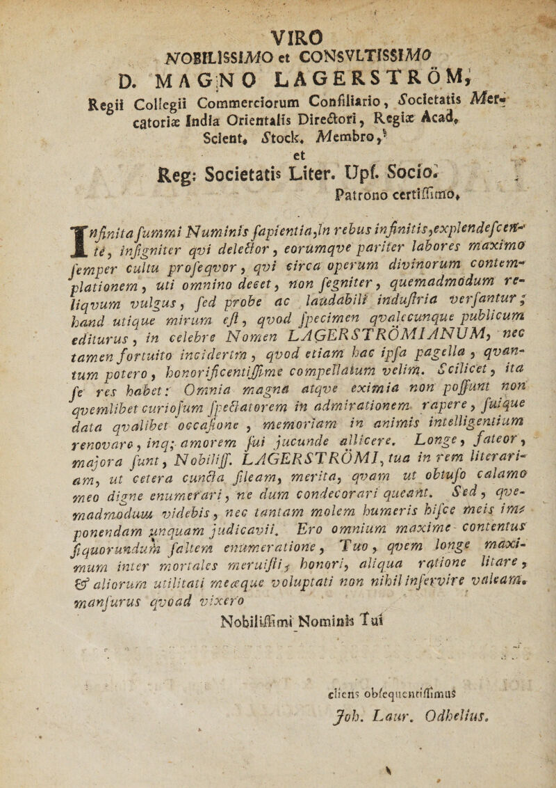 i VIRO NOBILISSIMO et CONSVLTISSIMO D. MAG:NO LAGERSTRÖM, Regii Collegii Commerciorum Confiliario, Societatis Mer¬ catori* India Orientalis Direftori, Regi* Acad» Scient, Stock. Membro,5 * Ct Regi Societatis Liter. Upt Socio* Patrono certtffimo*, Infinita fummi Numinis fapientiafn rebus infinitis,explende té, infigniter qvi delebtor, eorumqve pariter labores maximo femper cultu profeqvor, qvi circa operum divinorum contem¬ plationem 5 uti omnino decet , non jegniter , quemadmodum re- liqvum vulgus , yW probe ac laudabili' induftria verfantur, mmtf» efi-> qvod jpecimen qv ale cunque publicum editurus, /« celebre Nomen LAQÉRSTRÖMJANUM, nec tamen fortuito inciderim, <3^0^ etiam hac ipfa pagella 5 qvan- tum rotero, honorificentifiime compellatum velim. Scilicet 5 Je rei habet: Omnia magna atqve eximia non poffunt non qvemlibet curiofum fpe&aterem in admirationem rapere , fuique data qvalibet *occafione , memoriam in animis int dii gentium renovare, inq; amorem fui jucunde allicere, Longe, fateor, majora Junt, Nobiiiff. LAGERSTRÖM7, fö* /« /tor/- wr cetera cunela fileam, merita, qvam ut obtufo calamo meo digne enumerari, ne dum condecorari queant. Sed, qve- madmodum videbis, w<?(? tantam molem humeris hifce meis ima ponendam unquam judicavii. Ero omnium maxime contentus fiquorukdum f'altem enumeratione y Tuo > qvem longe maxi¬ mum inter mortales meruiftij honori, ahqua ratione litare, & aliorum utilitati meaque voluptati non nihil infervire valeam* manjurus qvoad vixero Nobiiiffimi Nominis Tai cliens oWequeiiti/TiniilS JWj. Laur. Odhellus. #