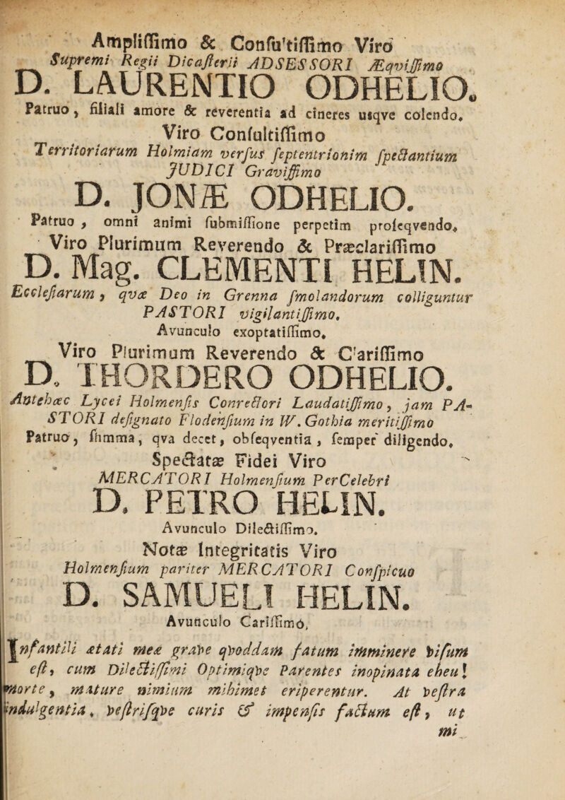 Ampliffimo & Confa'tifGmo Viro Supremi Regii Dicajlerii ADSESSORI JEqvWmO D. LAURENTIO ODHELIO. Fätruo , filiali amore Sc reverentia ad cineres usqvc colendo» Viro Confultiffimo Tl er r itor i arum Hoimiam verfus feptentrionim fpe&antium JUDICI Gravi fimo D. JONiE ODHELIO. Patruo 9 omni animi fubmi/fione perpetim proiecjvctido# Viro Plurimum Reverendo Sc Prseclariiftmo D. Mag. CLEMENTI HELIN. Ecchfiarum > qvx Deo in Grenna fmolandorum colliguntur P A ST ORI vigilant i fimo. Avunculo exoptati (limo* Viro Plurimum Reverendo dc CfarifIimo D, THORDERO ODHELIO. Antehac Lycei Holmenjis Conre&ori Laudatifimo , jam PA~ ST ORI defignato Flodekfium in W .Gothia meritifmo Patruaj fhmma, qva decet, obfeqyentia , femper diligendo» Spectata Fidei Viro MERCATORI Holmenftum Per Celebri D. PETRO HELIN. Avunculo Dile&ifiimo, Notx Integritatis Viro Holmenftum pariter MERCATORI Confpicuo D. SAMUELI HELIN. i Avunculo CarliTimö* TnfantiU &tati me& grave qvoddam fatum Imminere Vifum e(ly cum DiUcti[fimi OptimlqVe Parenter inopinata eheu\ Morte, mature nimium mihi met eriperentur. At Veflra 'indulgentia* Veflrifipe curis (f impenfis futium e(l, ut