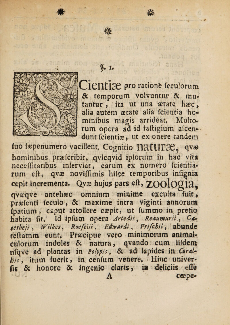 f-> «• Cientiae pro ratione (eculorum & temporum volvuntur & mu¬ tantur , ita ut una aetate haec, alia autem aetate alia fcientia ho¬ minibus magis arrideat. Multo- rum opera ad id faftigium alcen- dunt fcientia?, ut ex onere tandem (uo tepenumero vacillent. Cognitio !lätlir36, qva? hominibus praeteribit, qvicqvid iplorum in hac vita neceffitatibus inferviat, earum ex numero (cientia- rum eft, qva? noviflimis hifce temporibus infignia cepit incrementa. Qyae hujus pars eft, ZOOiOgiä, qvteqve antehtec omnium minime exculta fuit, prstenti teculo, & maxime intra viginti annorum tpatium, caput attollere caepit, ut tummo in pretio habita fit.' Id ipfucn opera Artedii, Reautaurii., Ca» feibcji, Wilkes, Roefelii, Edwardi, Frifchit, abunde teftatnm eunt, Prascipue vero minimorum animal- culorum indoles & natura, qvando cum iifdem ufqve ad plantas in Polypis, & ad lapides in Coral¬ liis , itum fuerit, in centum venere, < Hinc univer- fis & honore & ingenio claris, ia deliciis efle * A ceepe-