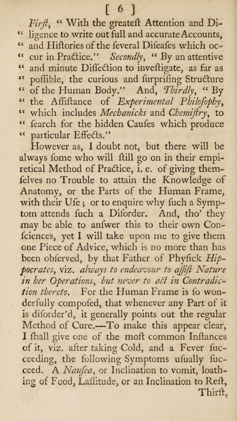 Pirjl, “ With the greateft Attention and DU *c ligence to write out full and accurate Accounts, sc and Hiftories of the feveral Difeafes which oc- cur in Practice.” Secondly, <c By an attentive <c and minute Diffedtion to inveftigate, as far as “ poffible, the curious and furprifing Structure ec of the Human Body/' And, Thirdly, cc By <c the Affiftance of Experimental Philofophy, which includes Mechanicks and Chemijlry, to <c fearch for the hidden Caufes which produce <c particular Effedts.” However as, I doubt not, but there will be always fome who will ftill go on in their empi- retical Method of Practice, i. e. of giving them- felves no Trouble to attain the Knowledge of Anatomy, or the Parts of the Human Frame, with their Ufe; or to enquire why fuch a Symp¬ tom attends fuch a Diforder. And, tho’ they may be able to anfwer this to their own Con- fciences, yet I will take upon me to give them one Piece of Advice, which is no more than has been obferved, by that Father of Phylick Hip¬ pocrates, viz. always to endeavour to ajjiji Nature in her Operations, but never to aB in Contradic¬ tion thereto. For the Human Frame is fo won¬ derfully compofed, that whenever any Part of it is diforder’d, it generally points out the regular Method of Cure.—To make this appear clear, I fhall give one of the moft common Inftances of it, viz. after taking Cold, and a Fever fuc- ceeding, the following Symptoms ufually fuc- ceed. A Naufea, or Inclination to vomit, loath¬ ing of Food, Laflitude, or an Inclination to Reft, Thirft,