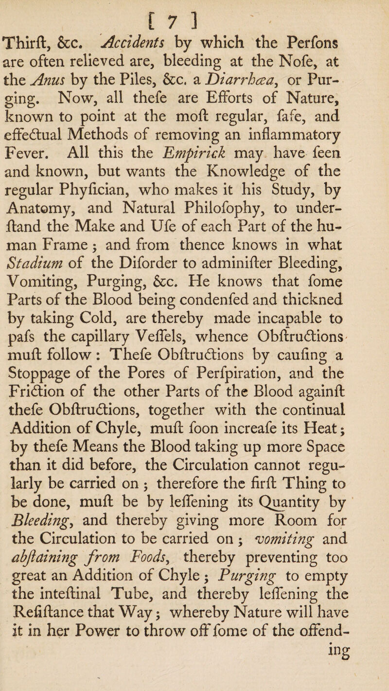 Thirft, &c. Accidents by which the Perfons are often relieved are, bleeding at the Nofe, at the Anus by the Piles, &c. a Diarrhcea, or Pur¬ ging. Now, all thefe are Efforts of Nature, known to point at the mod regular, fafe, and effectual Methods of removing an inflammatory Fever. All this the Empirkk may have feen and known, but wants the Knowledge of the regular Phyfician, who makes it his Study, by Anatomy, and Natural Philofophy, to under- ftand the Make and Ufe of each Part of the hu¬ man Frame; and from thence knows in what Stadium of the Diforder to adminifter Bleeding, Vomiting, Purging, &c. He knows that fome Parts of the Blood being condenfed and thickned by taking Cold, are thereby made incapable to pafs the capillary Veffels, whence Gbftru&ionS' muff follow: Thefe Obftrudtions by caufing a Stoppage of the Pores of Perfpiration, and the Fridtion of the other Parts of the Blood againft thefe Obftrudtions, together with the continual Addition of Chyle, mud foon increafe its Heat; by thefe Means the Blood taking up more Space than it did before, the Circulation cannot regu¬ larly be carried on ; therefore the fir ft Thing to be done, muft be by leffening its Quantity by Bleeding, and thereby giving more Room for the Circulation to be carried on ; vomiting and abjlaining from Foods, thereby preventing too great an Addition of Chyle ; Purging to empty the inteftinal Tube, and thereby leifening the Refiftance that Way; whereby Nature will have it in her Power to throw off fome of the offend¬ ing