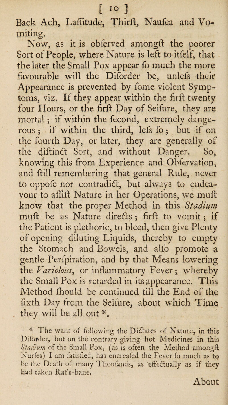 Back Ach, Latitude, Third:, Naufea and Vo» miting. Now, as it is obferved amongd the poorer Sort of People, where Nature is left to itfelf, that the later the Small Pox appear fo much the more favourable will the Diforder be, unlefs their Appearance is prevented by fome violent Symp¬ toms, viz. If they appear within the fir ft twenty four Hours, or the fird Day of Seifure, they are mortal; if within the fecond, extremely dange¬ rous ; if within the third, lefsfc; but if on the fourth Day, or later, they are generally of the didindt Sort, and without Danger. So, knowing this from Experience and Obfervation, and dill remembering that general Rule, never to oppofe nor contradict, but always to endea¬ vour to afiid Nature in her Operations, we mud know that the proper Method in this Stadium mud be as Nature diredts; fird to vomit; if the Patient is plethoric, to bleed, then give Plenty of opening diluting Liquids, thereby to empty the Stomach and Bowels, and alfo promote a gentle Perfpiration, and by that Means lowering the Variolous, or inflammatory Fever- whereby the Small Pox is retarded in its appearance. This Method fliould be continued till the End of the lixth Day from the Seifure, about which Time they wall be all out * The want of following the Dilates of Nature, in this Diforder, but on the contrary giving hot Medicines in this Stadium of the Small Pox, (as is often the Method amongft Nurfes) I am fatisfied, has encreafed the Fever fo much as to be the Death of many Thoufands, as ‘effedtually as if they had taken RatVbane. About