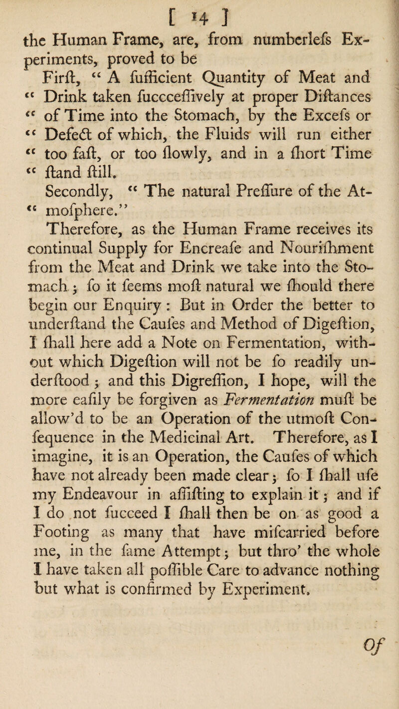 [ «4 ] the Human Frame, are, from numberlefs Ex¬ periments, proved to be Firft, “ A fufficient Quantity of Meat and <c Drink taken fuccceffively at proper Diflances €C of Time into the Stomach, by the Excefs or <c Defedt of which, the Fluids will run either <c too faft, or too ilowly, and in a fihort Time <c ftand Hill. Secondly, cc The natural PrefTure of the At- <£ mofphere.” Therefore, as the Human Frame receives its continual Supply for Encreafe and Nouriihment from the Meat and Drink we take into the Sto¬ mach ; fo it feems moft natural we fhouid there begin our Enquiry : But in Order the better to underftand the Cauies and Method of Digeftion, I (hall here add a Note on Fermentation, with¬ out which Digeftion will not be fo readily un- derflood ; and this Digreflion, I hope, will the more eafily be forgiven as Fermentation muft be allow'd to be an Operation of the utmoft Con^ fequence in the Medicinal Art. Therefore, as I imagine, it is an Operation, the Caufes of which have not already been made clear ; fo I fhall ufe my Endeavour in affifting to explain it; and if I do not fiicceed I fhall then be on as good a Footing as many that have mifearried before me, in the fame Attempt; but thro' the whole I have taken all poftible Care to advance nothing but what is confirmed by Experiment. Of