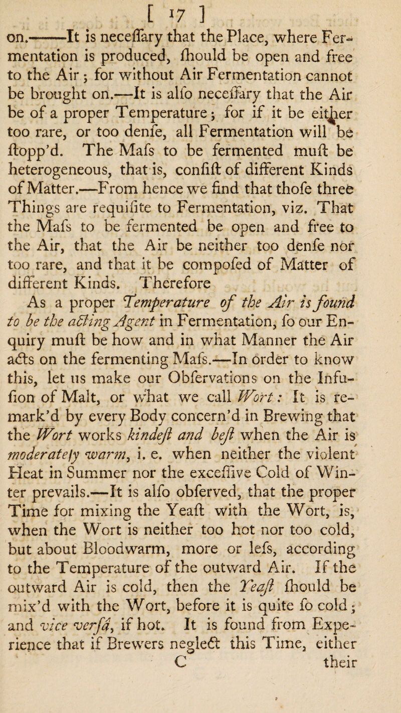 on.-It is neceffary that the Place, where Fer¬ mentation is produced, fhould be open and free to the Air ; for without Air Fermentation cannot be brought on.—It is alio neceffary that the Air be of a proper Temperature; for if it be either too rare, or too denfe, all Fermentation will be flopp'd. The Mafs to be fermented muft be heterogeneous, that is, confift of different Kinds of Matter.—From hence we find that thofe threfc Things are requifite to Fermentation, viz. That the Mafs to be fermented be open and free to the Air, that the Air be neither too denfe nor too rare, and that it be compofed of Matter of different Kinds. Therefore As a proper Temperature of the Air is found to be the adding Agent in Fermentation, fo our En¬ quiry muft be how and in what Manner the Air adts on the fermenting Mafs.—In order to know this, let us make our Obfervations on the Infu- fion of Malt, or what we call Wort: It is re¬ mark'd by every Body concern’d in Brewing that the Wort works kindeft and beft when the Air is moderatejy warm, i. e. when neither the violent Heat in Summer nor the excefiive Cold of Win¬ ter prevails.—It is alfo obferved, that the proper Time for mixing the Yeaft with the Wort, is, when the Wort is neither too hot nor too cold, but about Bloodwarm, more or lefs, according to the Temperature of the outward Air. If the outward Air is cold, then the Yeaft fhould be mix’d with the Wort, before it is quite fo cold; and vice verfd, if hot. It is found from Expe¬ rience that if Brewers negledt this Time, either C their